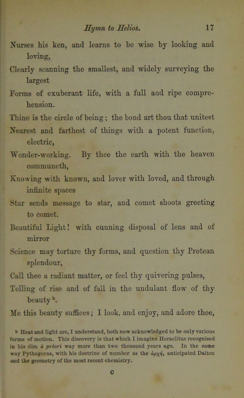 Nurses his ken, and learns to be wise by looking and loving, Clearly scanning the smallest, and widely surveying the largest Forms of exuberant life, with a full aucl ripe compre- hension. Thine is the circle of being; the bond art thou that unitest Nearest and farthest of things with a potent function, electric, Wonder-working. By thee the earth with the heaven communeth, Knowing with known, and lover with loved, and through infinite spaces Star sends message to star, and comet shoots greeting to comet. Beautiful Light! with cunning disposal of lens and of mirror Science may torture thy forms, and question thy Protean splendour, Call thee a radiant matter, or feel thy quivering pulses, Telling of rise and of fall in the undulant flow of thy beauty h. Me this beauty suffices; I look, and enjoy, and adore thee, k Heat and light arc, I understand, both now acknowledged to be only various forms of motion. This discovery is that which I imagine Heraclitus recognised in his dim d priori way more than two thousand years ago. In the same way Pythagoras, with his doctrine of number as the ipxi, anticipated Dalton and the geometry of the most recent chemistry. C