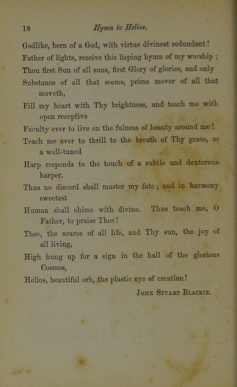 Godlike, born of a God, with virtue divinest redundant! Father of lights, receive this lisping hymn of my worship ; Thou first Sun of all suns, first Glory of glories, and only Substance of all that seems, prime mover of all that moveth, Fill my heart with Thy brightness, and teach me with open receptive Faculty ever to live on the fulness of beauty around me . Teach me ever to thrill to the breath of Thy grace, a- a well-tuned Harp responds to the touch of a subtle and dexterous harper. Thus no discord shall master my fate; and in harmony sweetest Human shall chime with divine. Thus teach me, 0 Father, to praise Thee! Thee, the source of all life, and Thy sun, the joy of all living, High hung up for a sign in the hall of the glorious Cosmos, Helios, beautiful orb, the plastic eye of creation! Jonx Stuart Blache.