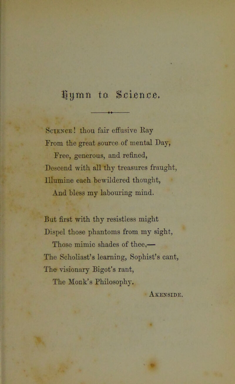 3-hjmn to SxiiBnxiB, Science ! thou fair effusive Kay From the great source of mental Day, Free, generous, and refined, Descend with all thy treasures fraught, Illumine each bewildered thought, And bless my labouring mind. But first with thy resistless might Dispel those phantoms from my sight, Those mimic shades of thee,— The Scholiast’s learning, Sophist’s cant, The visionary Bigot’s rant, The Honk’s Philosophy. Akenside.