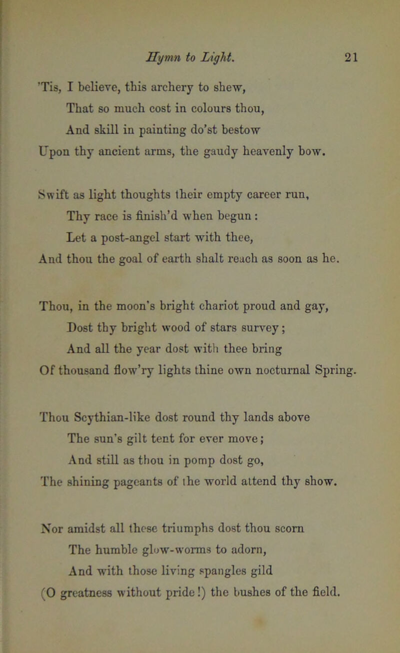 ’Tis, I believe, this archery to shew, That so much cost in colours thou, And skill in painting do’st bestow Upon thy ancient arms, the gaudy heavenly bow. Swift as light thoughts their empty career run. Thy race is finish’d when begun : Let a post-angel start with thee, And thou the goal of earth shalt reach as soon as he. Thou, in the moon’s bright chariot proud and gay, Dost thy bright wood of stars survey; And all the year dost with thee bring Of thousand flowT’ry lights thine own nocturnal Spring. Thou Scythian-like dost round thy lands above The sun’s gilt tent for ever move; And still as thou in pomp dost go, The shining pageants of the world attend thy show. Nor amidst all these triumphs dost thou scorn The humble glow-worms to adorn, And writh those living spangles gild (0 greatness without pride!) the bushes of the field.