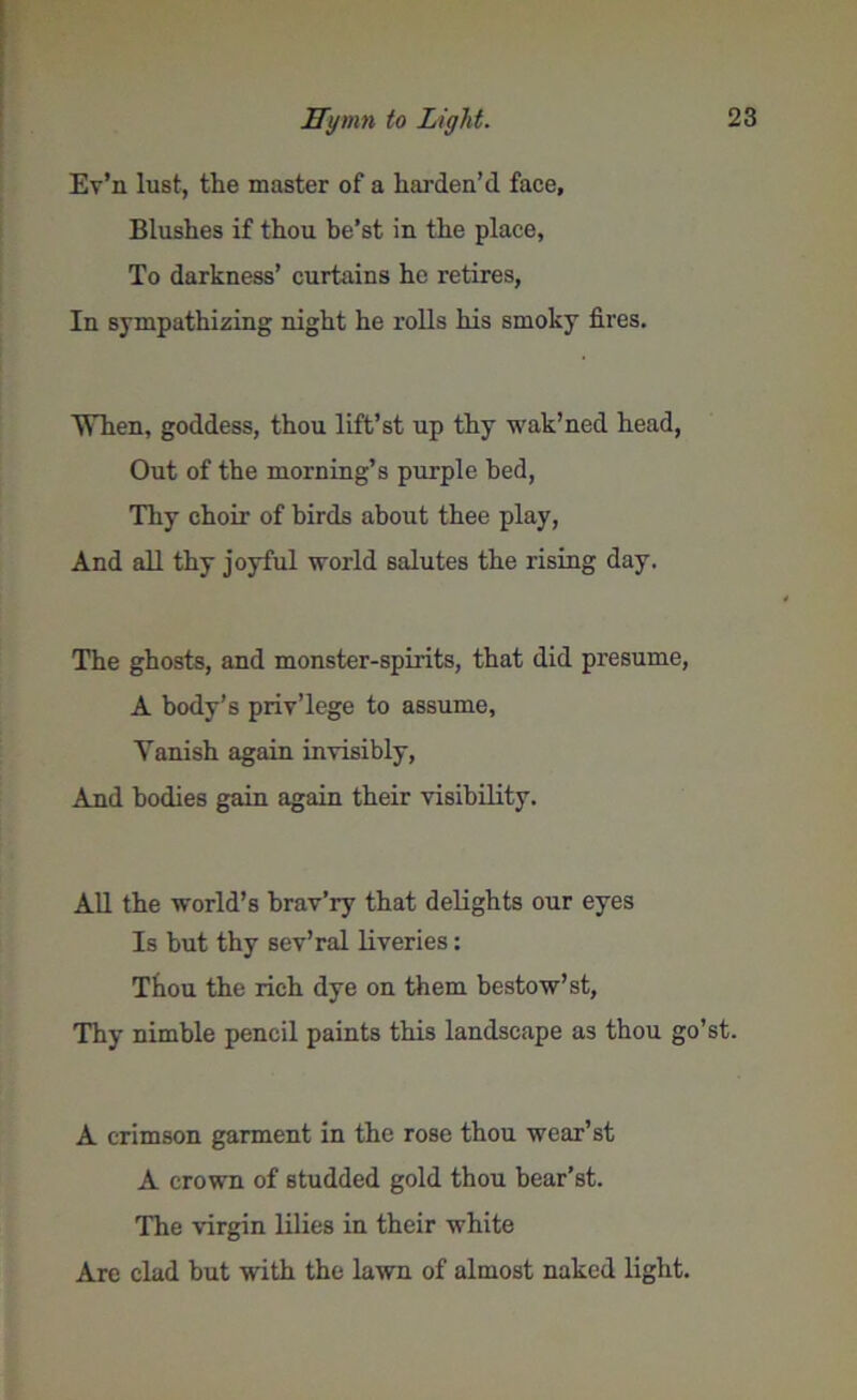 Ev’n lust, the master of a harden’d face. Blushes if thou be’st in the place, To darkness’ curtains he retires, In sympathizing night he rolls his smoky fires. When, goddess, thou lift’st up thy wak’ned head, Out of the morning’s purple bed, Thy choir of birds about thee play, And all thy joyful world salutes the rising day. The ghosts, and monster-spirits, that did presume, A body’s priv’lege to assume, Yanish again invisibly, And bodies gain again their visibility. All the world’s brav’ry that delights our eyes Is but thy sev’ral liveries: Thou the rich dye on them bestow’ st, Thy nimble pencil paints this landscape as thou go’st. A crimson garment in the rose thou wcar’st A crown of studded gold thou bear’st. The virgin lilies in their white Are clad but with the lawn of almost naked light.