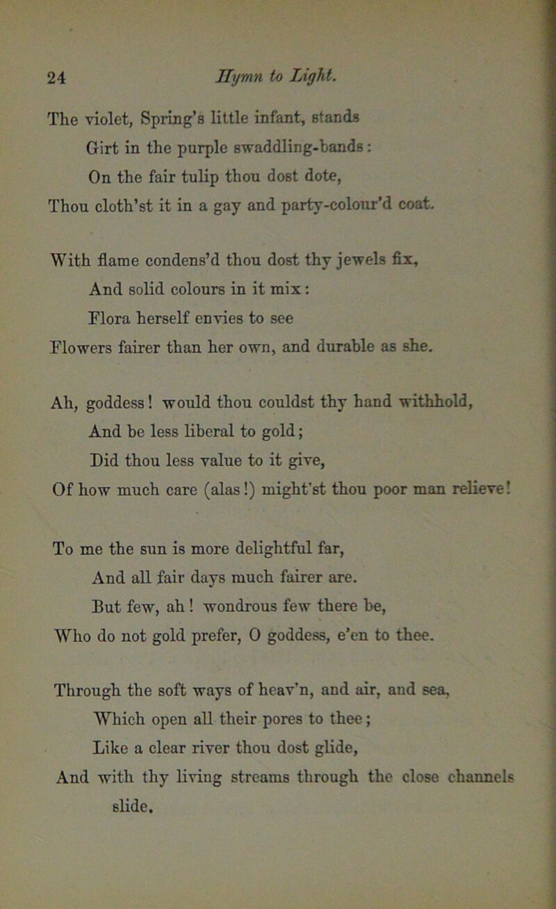 The violet, Spring’s little infant, stands Girt in the purple swaddling-bands: On the fair tulip thou dost dote, Thou cloth’st it in a gay and party-colour’d coat. With flame condens’d thou dost thy jewels fix. And solid colours in it mix: Flora herself envies to see Flowers fairer than her own, and durable as she. Ah, goddess! would thou couldst thy hand withhold, And be less liberal to gold; Did thou less value to it give, Of how much care (alas!) might'st thou poor man relieve! To me the sun is more delightful far, And all fair days much fairer are. But few, ah ! wondrous few there be, Who do not gold prefer, 0 goddess, e’en to thee. Through the soft ways of heav’n, and air, aud sea. Which open all their pores to thee; Like a clear river thou dost glide, And with thy living streams through the close channels slide.