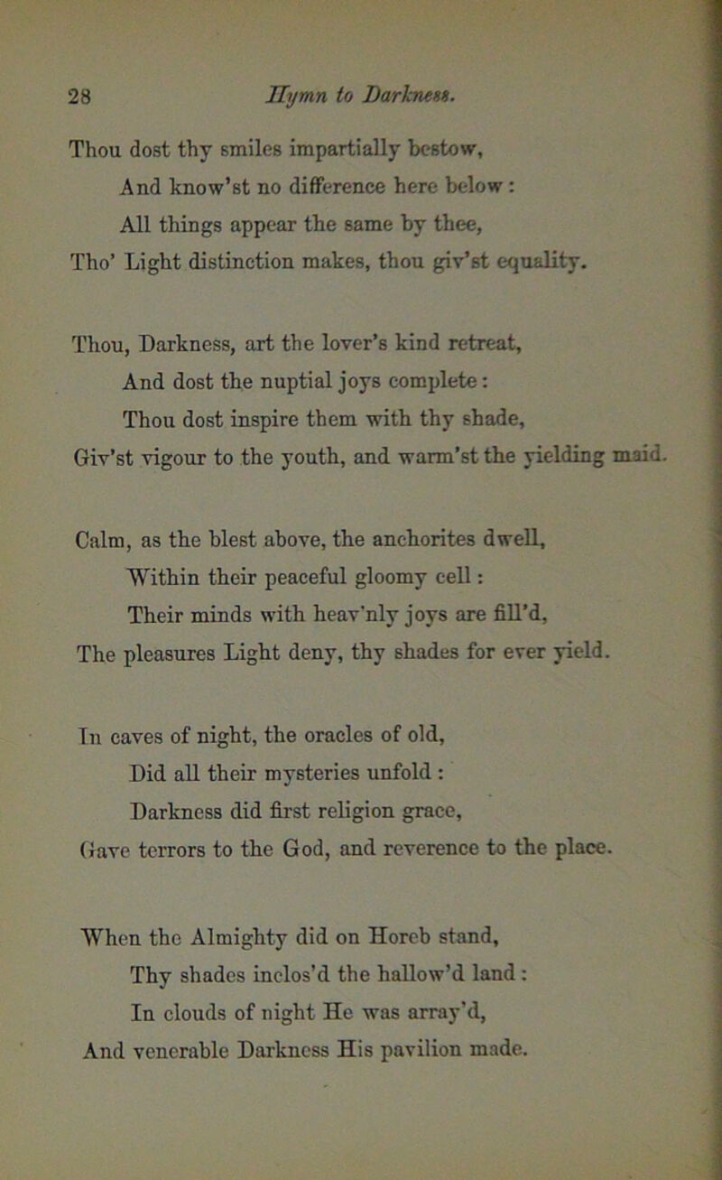 Thou dost thy smiles impartially bestow, And know’st no difference here below : All things appear the same by thee, Tho’ Light distinction makes, thou giv’st equality. Thou, Darkness, art the lover’s kind retreat. And dost the nuptial joys complete: Thou dost inspire them with thy shade, Giv’st vigour to the youth, and warm’st the yielding maid. Calm, as the blest above, the anchorites dwell. Within their peaceful gloomy cell: Their minds with heav'nly joys are fill’d, The pleasures Light deny, thy shades for ever yield. In caves of night, the oracles of old, Did all their mysteries unfold : Darkness did first religion grace. Gave terrors to the God, and reverence to the place. When the Almighty did on Horeb stand, Thy shades inclos’d the hallow’d land : In clouds of night He was array’d, And venerable Darkness His pavilion made.