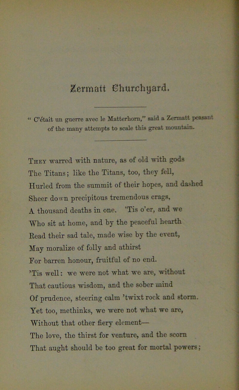 &crmatt Churchyard. “ C’etait un guerre avec le Matterhorn,” said a Zermatt peasant of the many attempts to scale this great mountain. They warred with nature, as of old with gods The Titans; like the Titans, too, they fell, Hurled from the summit of their hopes, and dashed Sheer down precipitous tremendous crags, A thousand deaths in one. ’Tis o’er, and we Who sit at home, and hy the peaceful hearth Read their sad tale, made wise by the event, May moralize of folly and athirst For barren honour, fruitful of no end. ’Tis well: we were not what we are, without That cautious wisdom, and the sober mind Of prudence, steering calm ’twixtroek and storm. Yet too, methinks, we were not what we are, Without that other fiery element— The love, the thirst for venture, and the scorn That aught should he too great for mortal powers;