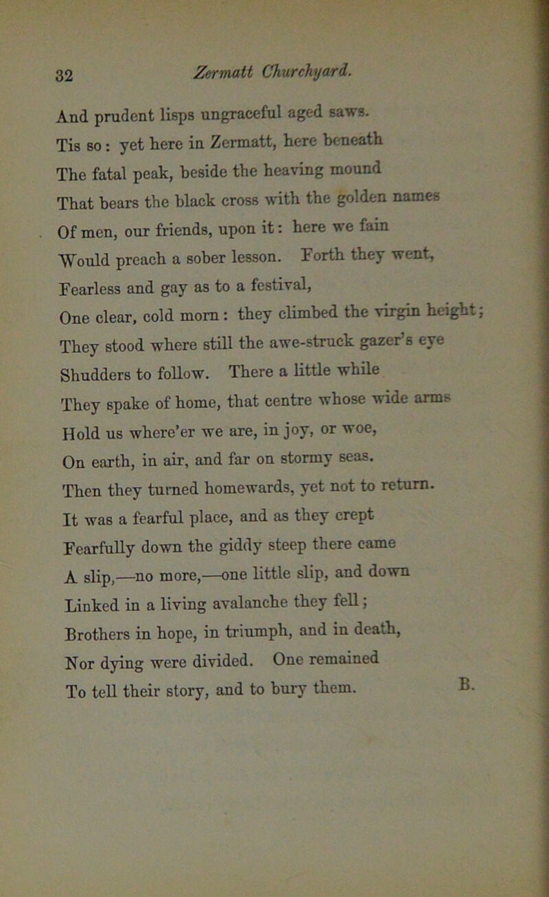 And prudent lisps ungraceful aged saws. Tis so : yet here in Zermatt, here beneath The fatal peak, beside the heaving mound That bears the black cross with the golden names Of men, our friends, upon it: here we fain Would preach a sober lesson. Forth they went, Fearless and gay as to a festival, One clear, cold mom: they climbed the virgin height They stood where still the awe-struck gazer’s eye Shudders to follow. There a little while They spake of home, that centre whose wide arms Hold us where’er we are, in joy, or woe, On earth, in air, and far on stormy seas. Then they turned homewards, yet not to return. It was a fearful place, and as they crept Fearfully down the giddy steep there came A slip)—no more,—one little slip, and down Linked in a living avalanche they fell; Brothers in hope, in triumph, and in death, Nor dying were divided. One remained To teU their story, and to bury them. B.