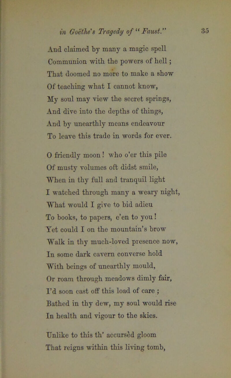 in Goethe's Tragedy of “ Faust. And claimed by many a magic spell Communion with the powers of bell; That doomed no more to make a show Of teaching what I cannot know, My soul may view the secret springs, And dive into the depths of things, And by unearthly means endeavour To leave this trade in words for ever. 0 friendly moon ! who o’er this pile Of musty volumes oft didst smile, When in thy full and tranquil light 1 watched through many a weary night, What would I give to bid adieu To books, to papers, e’en to you! Yet could I on the mountain’s brow Walk in thy much-loved presence now, In some dark cavern converse hold With beings of unearthly mould, Or roam through meadows dimly fair, I’d soon cast off this load of care ; Bathed in thy dew, my soul would rise In health and vigour to the skies. Unlike to this th’ accursed gloom That reigns within this living tomb,