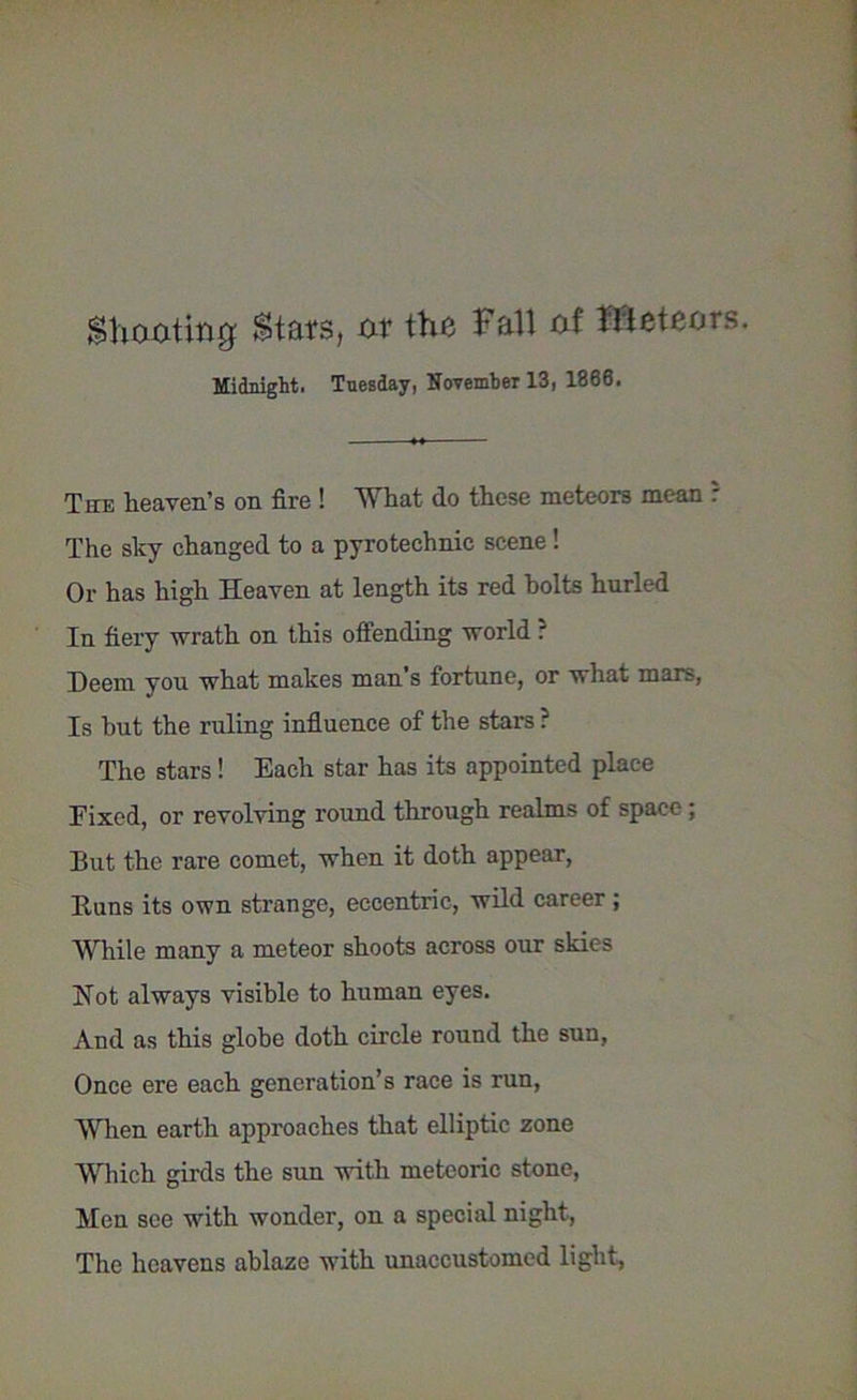 Shooting Stats, or the Fall of Meteors. Midnight. Tuesday, November 13, 1866. The heaven’s on fire ! What do these meteors mean : The sky changed to a pyrotechnic scene! Or has high Heaven at length its red holts hurled In fiery wrath on this offending world r Deem you what makes man’s fortune, or what mars, Is hut the ruling influence of the stars ? The stars! Each star has its appointed place Fixed, or revolving round through realms of space; But the rare comet, when it doth appear, Buns its own strange, eccentric, wild career ; While many a meteor shoots across our skies Not always visible to human eyes. And as this globe doth circle round the sun, Once ere each generation’s race is run, When earth approaches that elliptic zone Which girds the sun with meteoric stone, Men see with wonder, on a special night, The heavens ablaze with unaccustomed light,