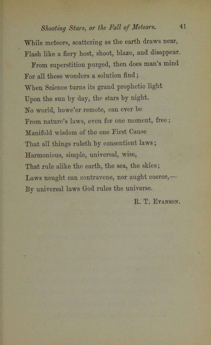 While meteors, scattering as the earth draws near, Flash like a fiery host, shoot, blaze, and disappear. From superstition purged, then does man’s mind For all these wonders a solution find; When Science turns its grand prophetic light Upon the sun by day, the stars by night. No world, howe’er remote, can ever be From nature’s laws, even for one moment, free ; Manifold wisdom of the one First Cause That all things ruleth by consentient laws ; Harmonious, simple, universal, wise, That rule alike the earth, the sea, the skies; Laws nought can contravene, nor aught coerce,— By universal laws God rules the universe. E. T. EvANSON.