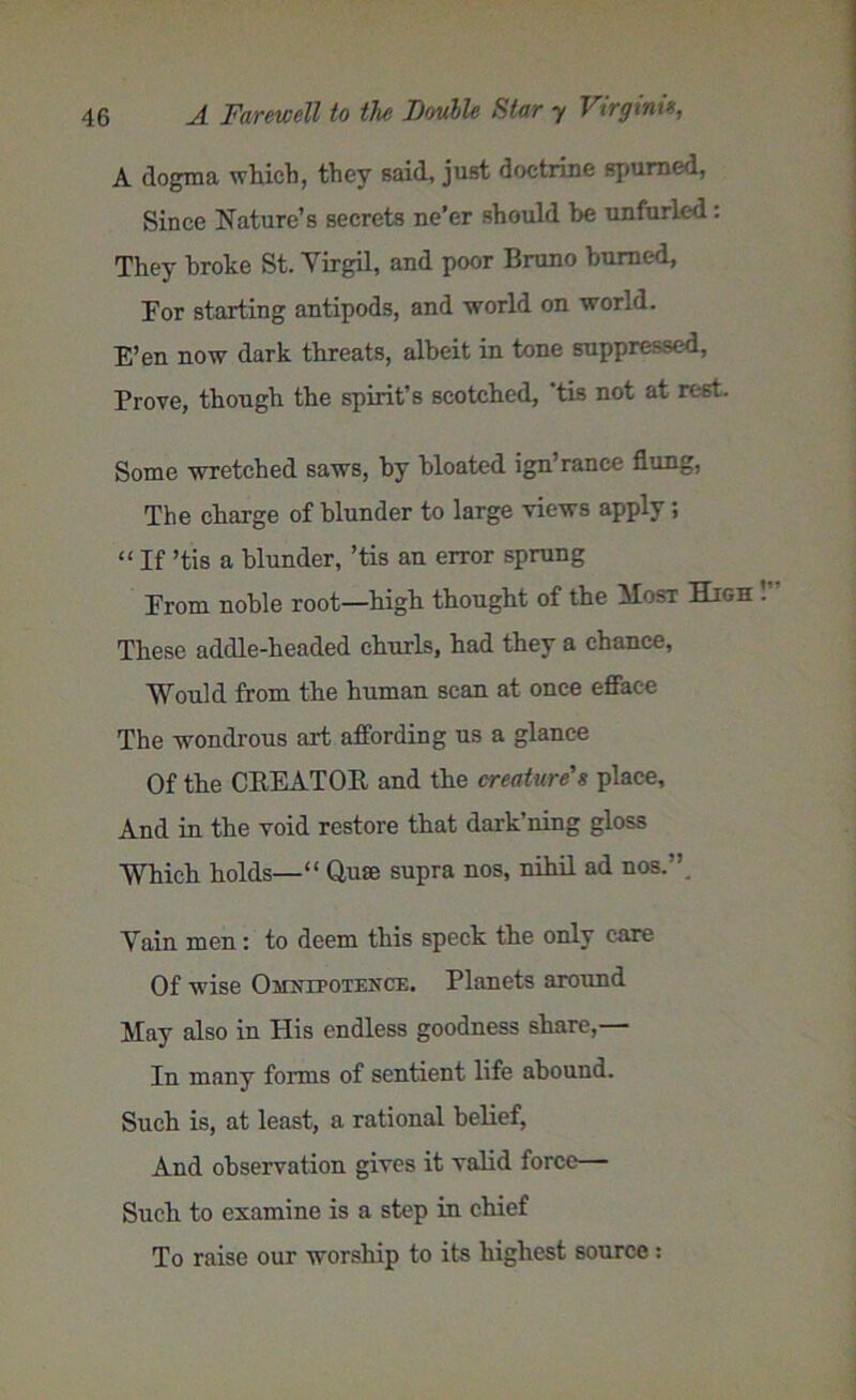 A dogma which, they said, just doctrine spurned, Since Nature’s secrets ne’er should be unfurled: They broke St. Yirgil, and poor Bruno burned, For starting antipods, and world on world. E’en now dark threats, albeit in tone suppressed, Prove, though the spirit’s scotched, 'tis not at rest. Some wretched saws, by bloated ign’ranee flung, The charge of blunder to large views apply; “ If ’tis a blunder, ’tis an error sprung From noble root—high thought of the Most High These addle-headed churls, had they a chance, Would from the human scan at once efface The wondrous art affording us a glance Of the CBEATOB and the creature's place. And in the void restore that dark’ning gloss Which holds—“ Quae supra nos, nihil ad nos.’’ Yain men: to deem this speck the only care Of wise Omnipotence. Planets around May also in His endless goodness share,— In many forms of sentient life abound. Such is, at least, a rational belief, And observation gives it valid force— Such to examine is a step in chief To raise our worship to its highest source :