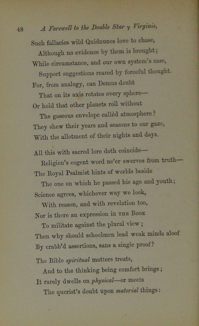 Such fallacies wild Quidnuncs love to chase, Although no evidence by them is brought, While circumstance, and our own system’s case, Support suggestions reared by forceful thought. For, from analogy, can Femus doubt That on its axis rotates every sphere— Or hold that other planets roll without The gaseous envelope called atmosphere : They shew their years and seasons to our gaze, With the allotment of their nights and days. All this with sacred lore doth coincide— Eeligion’s cogent word ne’er swerves from truth The Eoyal Psalmist hints of worlds beside The one on which he passed his age and youth; Science agrees, whichever way we look, With reason, and with revelation too, jSor is there an expression in xue Book To militate against the plural view ; Then why should schoolmen lead weak minds aloof By crabb’d assertions, sans a single proof? The Bible spiritual matters treats, And to the thinking being comfort brings; It rarely dwells on physical—or meets The querist’s doubt upon material things: