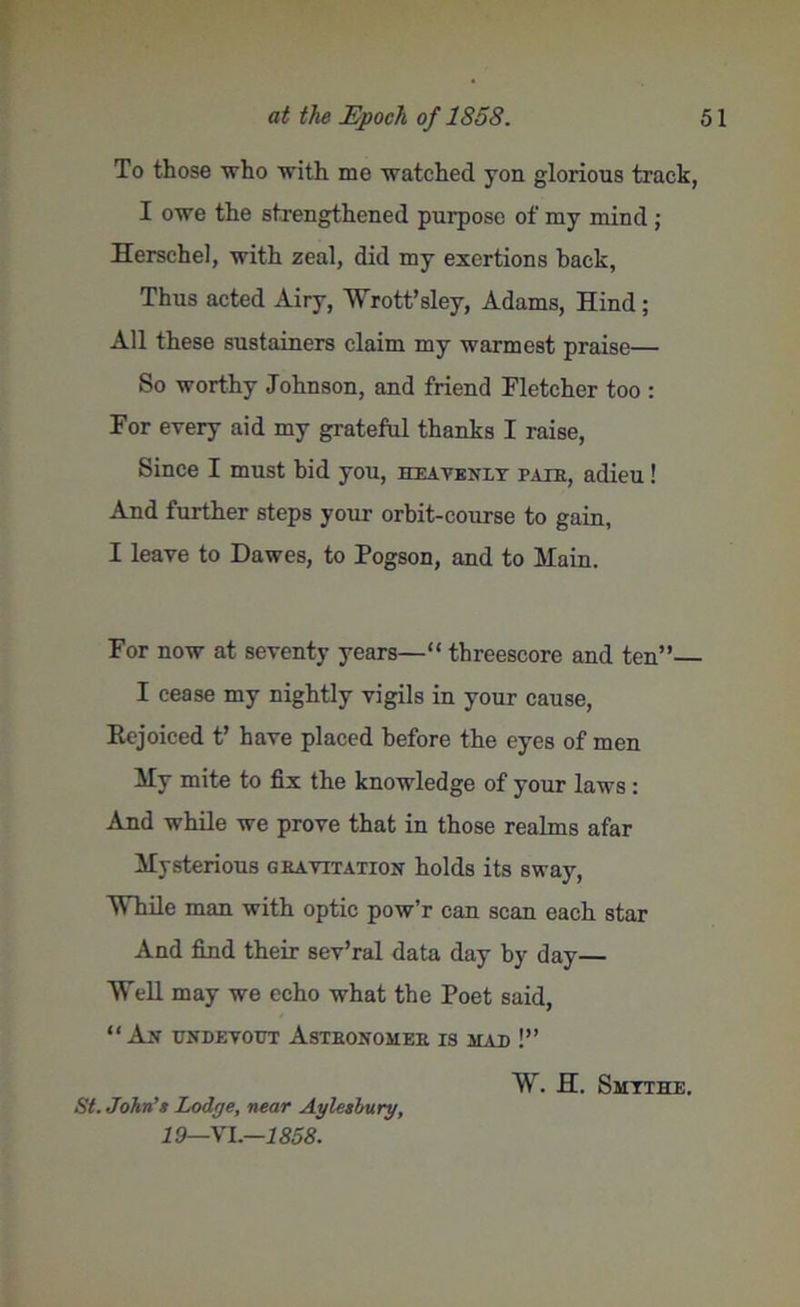 To those who with me watched yon glorious track, I owe the strengthened purpose of my mind ; Herschel, with zeal, did my exertions back, Thus acted Airy, Wrott’sley, Adams, Hind ; All these sustainers claim my warmest praise— So worthy Johnson, and friend Fletcher too : For every aid my grateful thanks I raise, Since I must bid you, heayeniy paib, adieu! And further steps your orbit-course to gain, I leave to Dawes, to Pogson, and to Main. For now at seventy years—“ threescore and ten”— I cease my nightly vigils in your cause, Rejoiced t’ have placed before the eyes of men My mite to fix the knowledge of your laws : And while we prove that in those realms afar Mysterious gkayitation holds its sway, While man with optic pow’r can scan each star And find their sev’ral data day by day— Well may we echo what the Poet said, “ An tjndevout Asthonomee is mati !” W. H. Smtthe. St. John’s Lodge, near Aylesbury, 19—VL—.1858.