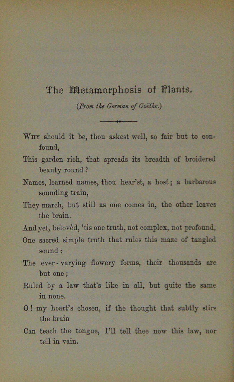 The Metamorphosis of Plants. {From the German of Goethe.) Why should it be, thou askest well, so fair but to con- found, This garden rich, that spreads its breadth of broidered beauty round ? Names, learned names, thou hear’st, a host; a barbarous sounding train, They march, hut still as one comes in, the other leaves the brain. And yet, beloved, ’tis one truth, not complex, not profound, One sacred simple truth that rules this maze of tangled sound: The ever-varying flowery forms, their thousands are but one; Euled by a law that’s like in all, but quite the same in none. 0 ! my heart’s chosen, if the thought that subtly stirs the brain Can teach the tongue, I’U tell thee now this law, nor tell in vain.