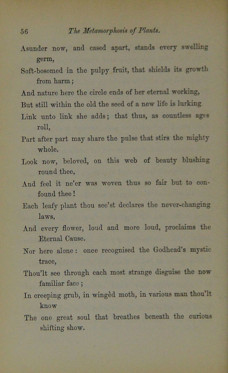 Asunder now, and cased apart, stands every swelling germ, Soft-bosomed in tbe pulpy fruit, that shields its growth from harm; And nature here the circle ends of her eternal working, But still within the old the seed of a new life is lurking Link unto link she adds; that thus, as countless ages roll, Part after part may share the pulse that stirs the mighty whole. Look now, beloved, on this web of beauty blushing round thee, And feel it ne’er was woven thus so fair but to con- found thee! Each leafy plant thou see’st declares the never-changing laws, And every flower, loud and more loud, proclaims the Eternal Cause. Nor here alone : once recognised the Godhead's mystic- trace, Thou’lt see through each most strange disguise the now familiar face; In creeping grub, in winged moth, in various man thou’lt know The one great soul that breathes beneath the curious shifting show.