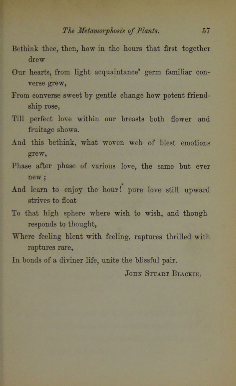 Bethink thee, then, how in the hours that first together drew Our hearts, from light acquaintance’ germ familiar con- verse grew, From converse sweet by gentle change how potent friend- ship rose, Till perfect love within our breasts both flower and fruitage shows. And this bethink, what woven web of blest emotions grew. Phase after phase of various love, the same but ever new; And learn to enjoy the hour! pure love still upward strives to float To that high sphere where wish to wish, and though responds to thought, Where feeling blent with feeling, raptures thrilled with raptures rare, In bonds of a diviner life, unite the blissful pair. Johij Stuart Blackie.