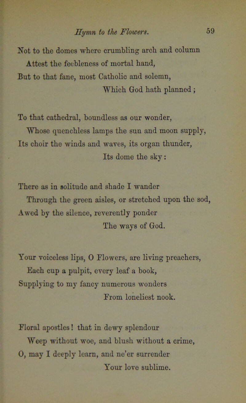 Not to the domes where crumbling arch and column Attest the feebleness of mortal hand, But to that fane, most Catholic and solemn, Which God hath planned ; To that cathedral, boundless as our wonder, Whose quenchless lamps the sun and moon supply, Its choir the winds and waves, its organ thunder, Its dome the sky: There as in solitude and shade I wander Through the green aisles, or stretched upon the sod, Awed by the silence, reverently ponder The ways of God. Your voiceless lips, 0 Flowers, are living preachers, Each cup a pulpit, every leaf a book, Supplying to my fancy numerous wonders From loneliest nook. Floral apostles! that in dewy splendour Weep without woe, and blush without a crime, 0, may I deeply learn, and ne’er surrender Your love sublime.