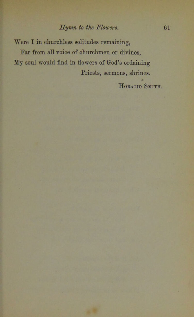 Were I in churchless solitudes remaining, Far from all Yoice of churchmen or divines, My soul would find in flowers of God’s ordaining Priests, sermons, shrines. Hoeatio Smith.