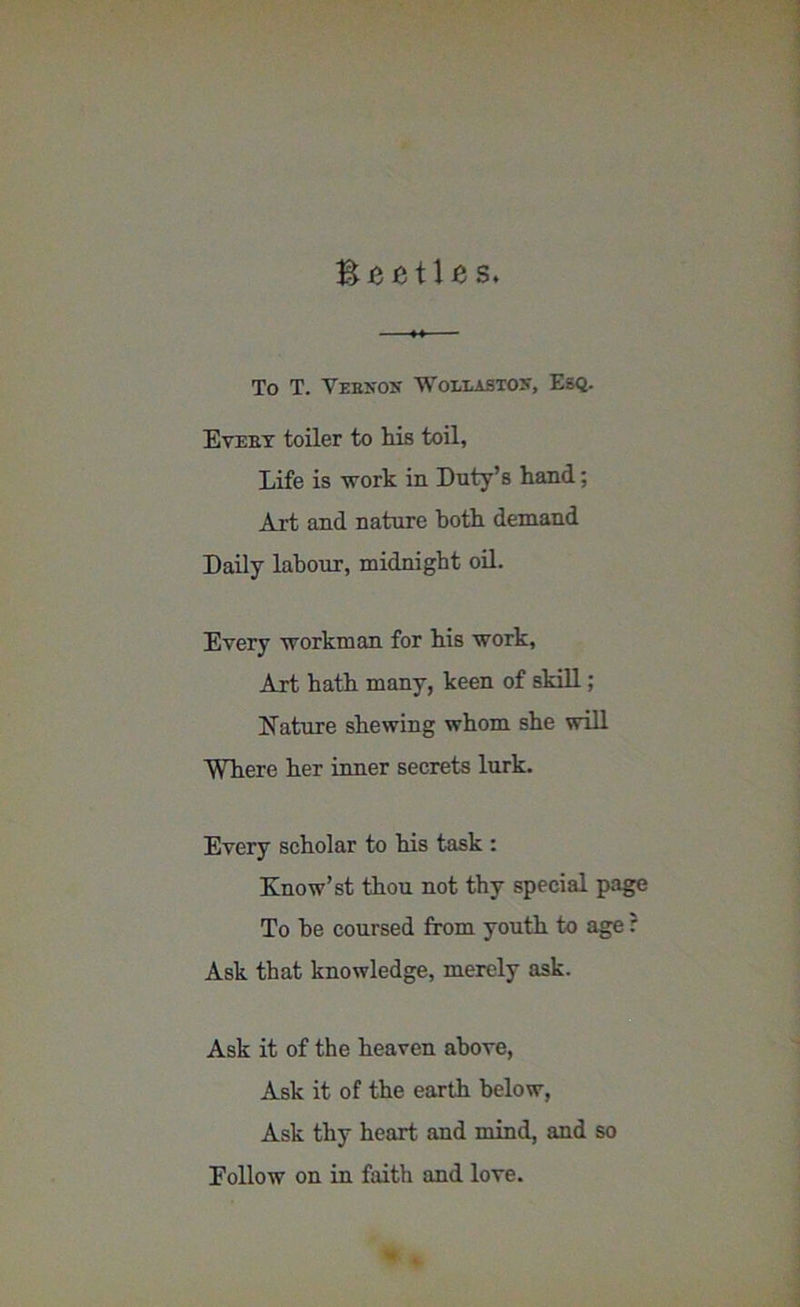 'Beetles. To T. Verson Wollaston, Esq. Evert toiler to his toil, Life is work in Duty’s hand; Art and nature both demand Daily labour, midnight oil. Every workman for his work, Art hath many, keen of skill; Aature shewing whom she will Where her inner secrets lurk. Every scholar to his task : Know’st thou not thy special page To be coursed from youth to age: Ask that knowledge, merely ask. Ask it of the heaven above, Ask it of the earth below, Ask thy heart and mind, and so Follow on in faith and love.