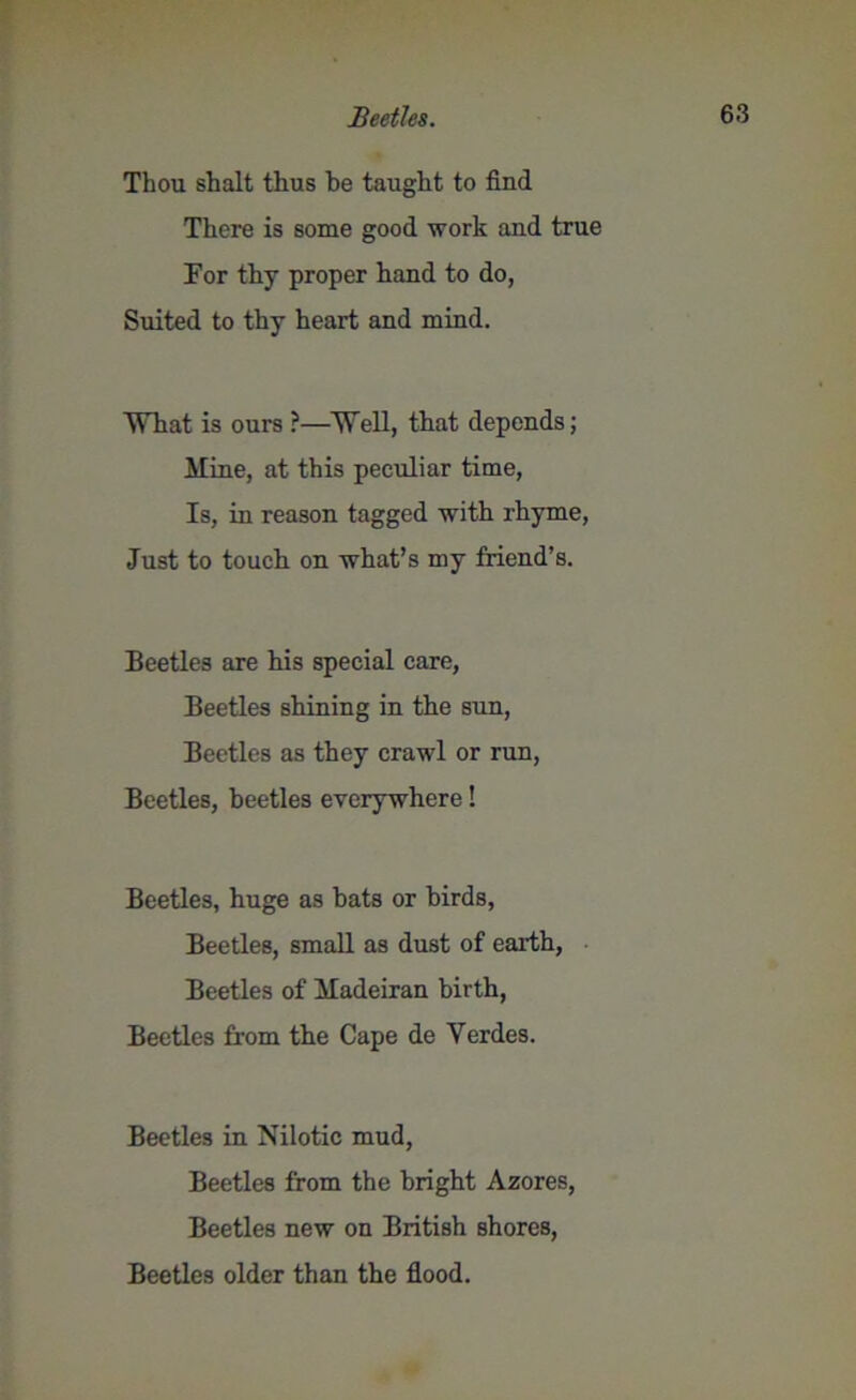 Thou shalt thus he taught to find There is some good work and true For thy proper hand to do, Suited to thy heart and mind. What is ours ?—Well, that depends; Mine, at this peculiar time, Is, in reason tagged with rhyme, Just to touch on what’s my friend’s. Beetles are his special care, Beetles shining in the sun, Beetles as they crawl or run, Beetles, beetles everywhere! Beetles, huge as bats or birds, Beetles, small as dust of earth, Beetles of Madeiran birth, Beetles from the Cape de Yerdes. Beetles in Nilotic mud, Beetles from the bright Azores, Beetles new on British shores, Beetles older than the flood.