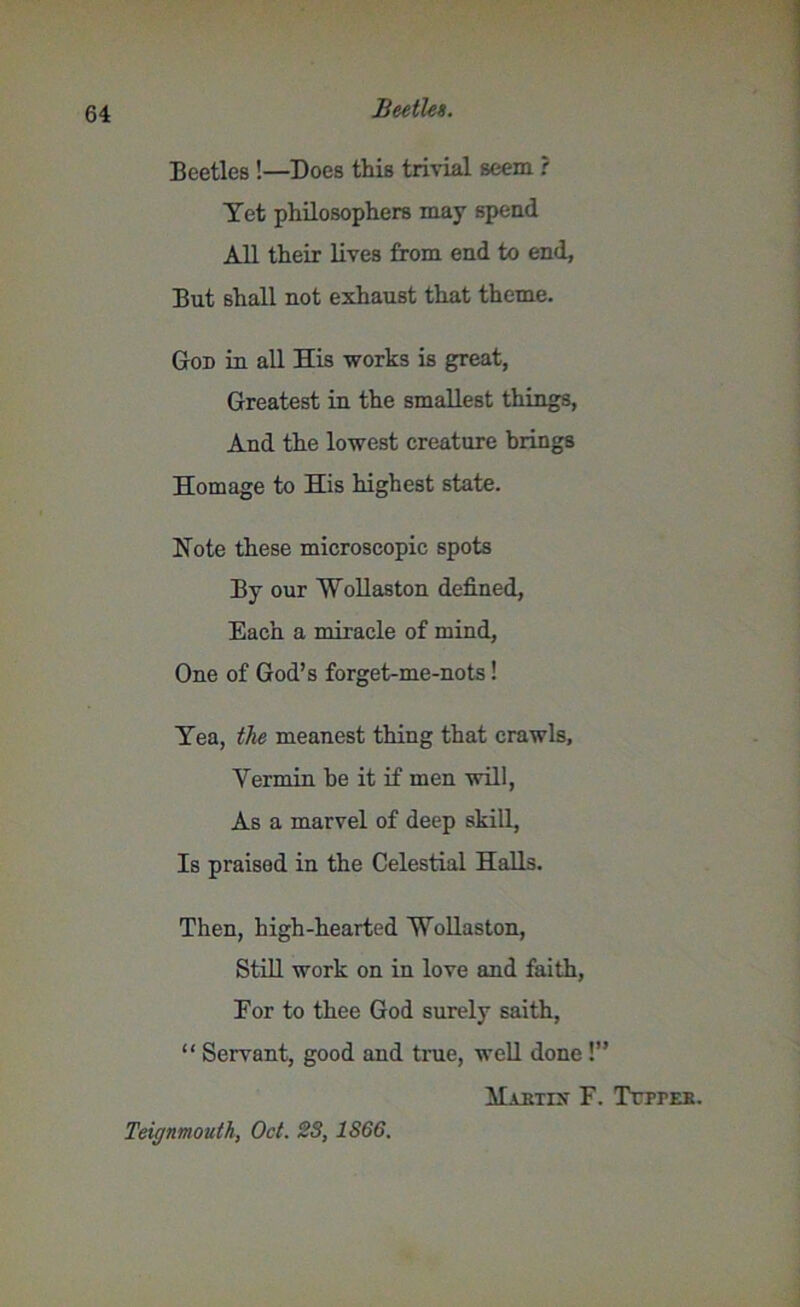 Beetles !—Does this trivial seem ? Yet philosophers may spend All their lives from end to end, But shall not exhaust that theme. God in all His works is great, Greatest in the smallest things, And the lowest creature brings Homage to His highest state. Note these microscopic spots By our Wollaston defined, Each a miracle of mind, One of God’s forget-me-nots! Yea, the meanest thing that crawls. Vermin be it if men will, As a marvel of deep skill, Is praised in the Celestial Halls. Then, high-hearted Wollaston, Still work on in love and faith, Eor to thee God surely saith, “ Servant, good and true, well done !” Mautix F. Ttiter. Teignmouth, Oct. 23,1S66.