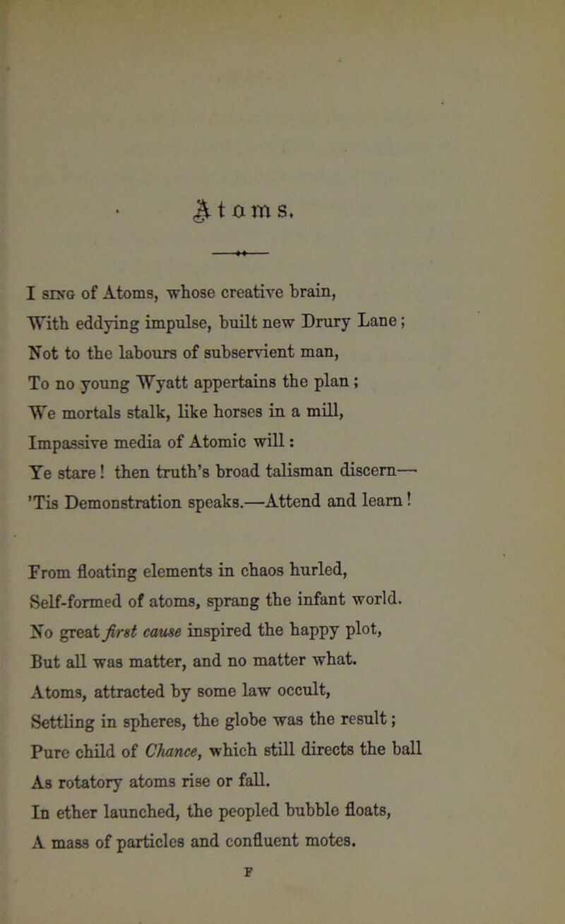 tarns. I sing of Atoms, whose creative brain, With eddying impulse, built new Drury Lane; Not to the labours of subservient man, To no young Wyatt appertains the plan; We mortals stalk, like horses in a mill, Impassive media of Atomic will: Ye stare ! then truth’s broad talisman discern—• ’Tis Demonstration speaks.—Attend and learn! From floating elements in chaos hurled, Self-formed of atoms, sprang the infant world. No great first cause inspired the happy plot, But all was matter, and no matter what. Atoms, attracted by some law occult, Settling in spheres, the globe was the result; Pure child of Chance, which still directs the ball As rotatory atoms rise or fall. In ether launched, the peopled bubble floats, A mass of particles and confluent motes. F