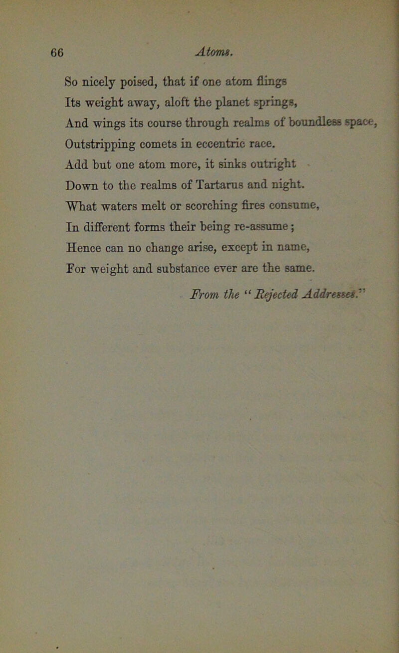 So nicely poised, that if one atom flings Its weight away, aloft the planet springs, And wings its course through realms of boundless space, Outstripping comets in eccentric race. Add but one atom more, it sinks outright Down to the realms of Tartarus and night. What waters melt or scorching fires consume. In different forms their being re-assume; Hence can no change arise, except in name, For weight and substance ever are the same. From the “Rejected Addresses.