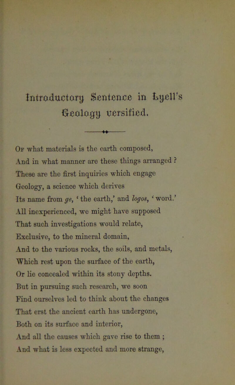 introductory Sentence in kyell's ideology oersified. Of what materials is the earth composed. And in what manner are these things arranged ? These are the first inquiries which engage Geology, a science which derives Its name from ge, ‘ the earth,’ and logos, ‘ word.’ All inexperienced, we might have supposed That such investigations would relate, Exclusive, to the mineral domain, And to the various rocks, the soils, and metals, Which rest upon the surface of the earth, Or lie concealed within its stony depths. But in pursuing such research, we soon Find ourselves led to think about the changes That erst the ancient earth has undergone, Both on its surface and interior, And all the causes which gave rise to them ; And what is less expected and more strange,