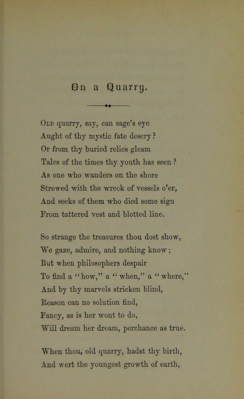 On a Qxtarrtj. Old quarry, say, can sage’s eye Aught of thy mystic fate descry ? Or from thy buried relics gleam Tales of the times thy youth has seen ? As one who wanders on the shore Strewed with the wreck of vessels o’er, And seeks of them who died some sign From tattered vest and blotted line. So strange the treasures thou dost show, We gaze, admire, and nothing know; But when philosophers despair To find a “how,” a “ when,” a “ where,” And by thy marvels stricken blind, Reason can no solution find, Fancy, as is her wont to do, Will dream her dream, perchance as true. When thou, old quarry, hadst thy birth, And wert the youngest growth of earth,