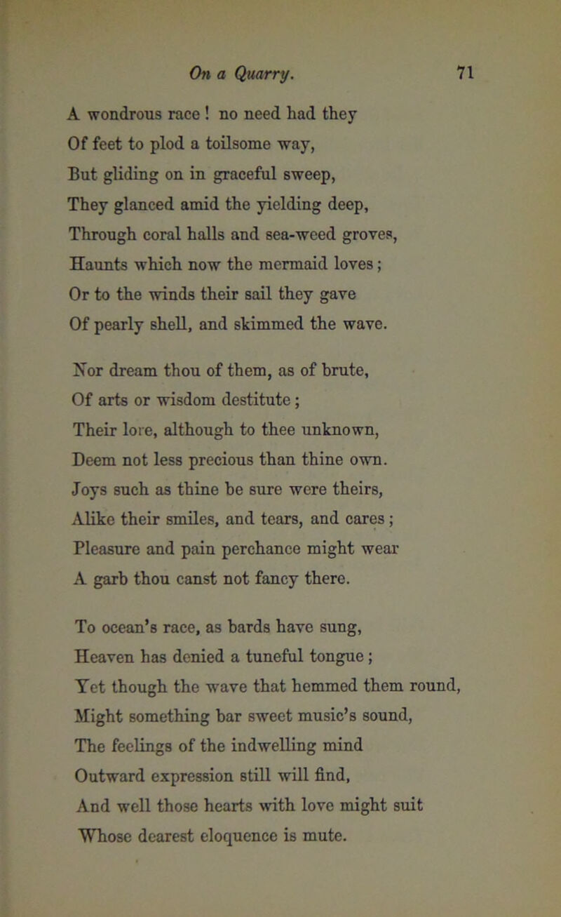 A wondrous race ! no need had they Of feet to plod a toilsome way, But gliding on in graceful sweep, They glanced amid the yielding deep. Through coral halls and sea-weed groves, Haunts which now the mermaid loves; Or to the winds their sail they gave Of pearly shell, and skimmed the wave. Nor dream thou of them, as of brute, Of arts or wisdom destitute ; Their lore, although to thee unknown, Deem not less precious than thine own. Joys such as thine be sure were theirs, Alike their smiles, and tears, and cares ; Pleasure and pain perchance might wear A garb thou canst not fancy there. To ocean’s race, as bards have sung. Heaven has denied a tuneful tongue ; Yet though the wave that hemmed them round, Might something bar sweet music’s sound, The feelings of the indwelling mind Outward expression still will find, And well those hearts with love might suit Whose dearest eloquence is mute.
