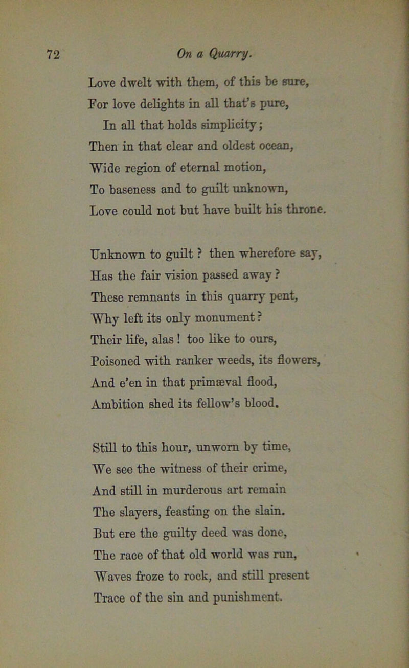 Love dwelt with them, of this be sure, For love delights in all that’s pure, In all that holds simplicity; Then in that clear and oldest ocean, Wide region of eternal motion, To baseness and to guilt unknown, Love could not but have built his throne. Unknown to guilt ? then wherefore say, Has the fair vision passed away ? These remnants in this quarry pent, Why left its only monument ? Their life, alas ! too like to ours, Poisoned with ranker weeds, its flowers, And e’en in that primaeval flood, Ambition shed its fellow’s blood. Still to this hour, unworn by time, We see the witness of their crime, And still in murderous art remain The slayers, feasting on the slain. But ere the guilty deed was done, The race of that old world was run, Waves froze to rock, and still present Trace of the sin and punishment.