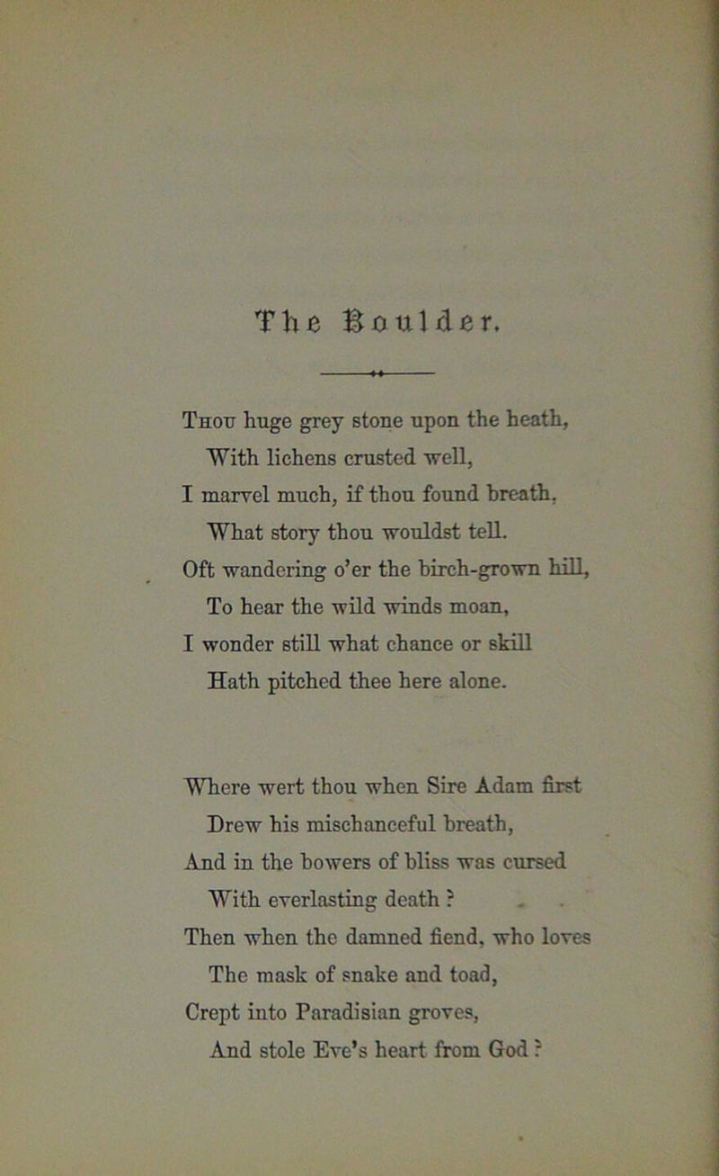 Tlifi BauUler. Thou huge grey stone upon the heath, With lichens crusted well, I marvel much, if thou found breath, What story thou wouldst tell. Oft wandering o’er the birch-grown hill. To hear the wild winds moan, I wonder still what chance or skill Hath pitched thee here alone. Where wert thou when Sire Adam first Drew his mischaneeful breath, And in the bowers of bliss was cursed With everlasting death ? Then when the damned fiend, who loves The mask of snake and toad, Crept into Paradisian groves, And stole Eve’s heart from God r