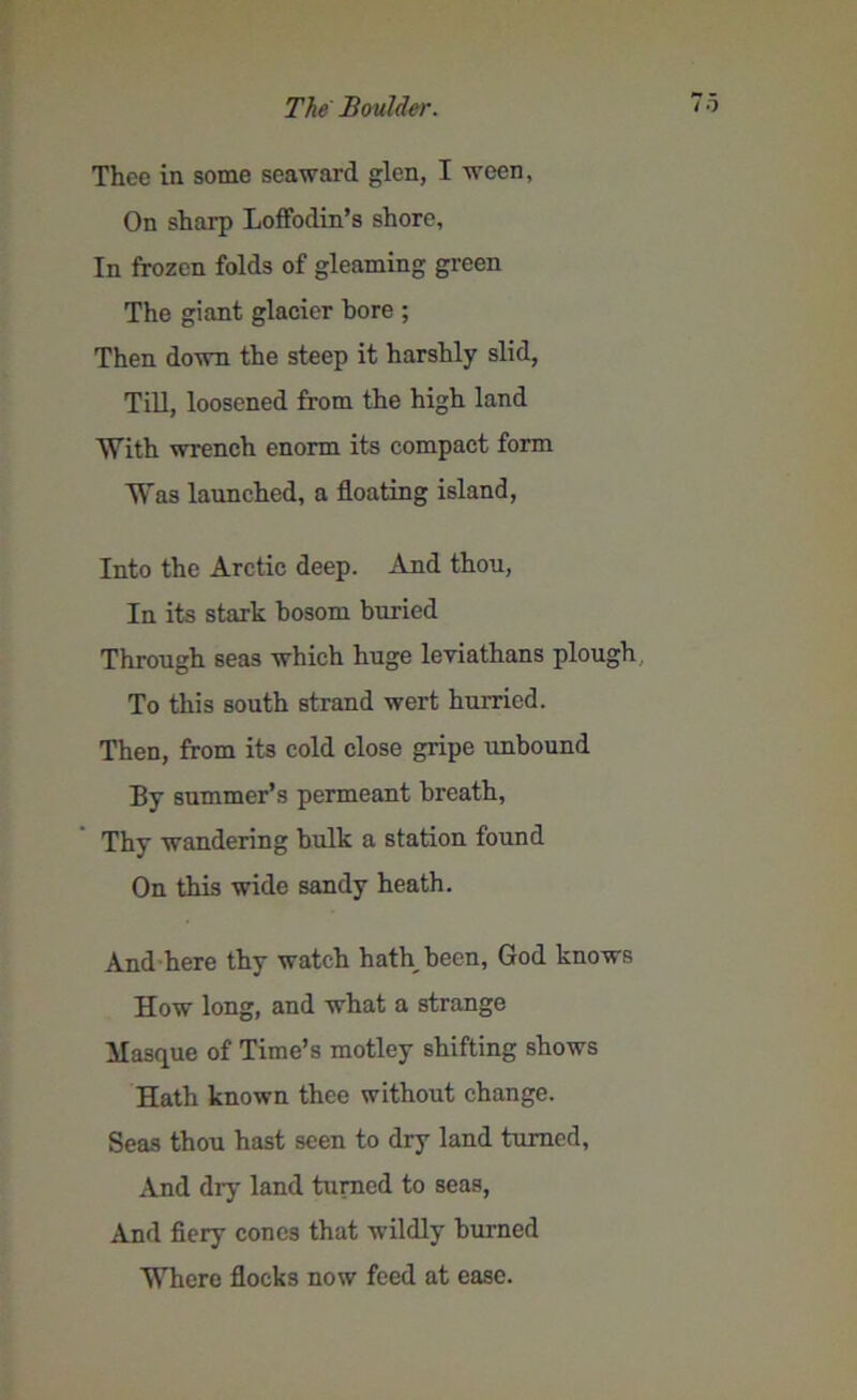 Thee in some seaward glen, I ween, On sharp Loffodin’s shore. In frozen folds of gleaming green The giant glacier bore ; Then down the steep it harshly slid, Till, loosened from the high land With wrench enorm its compact form Was launched, a floating island, Into the Arctic deep. And thou, In its stark bosom buried Through seas which huge leviathans plough To this south strand wert hurried. Then, from its cold close gripe unbound By summer’s permeant breath, Thy wandering bulk a station found On this wide sandy heath. And here thy watch hath been, God knows How long, and what a strange Masque of Time’s motley shifting shows Hath known thee without change. Seas thou hast seen to dry land turned. And dry land turned to seas, And fiery cones that wildly burned Where flocks now feed at ease.