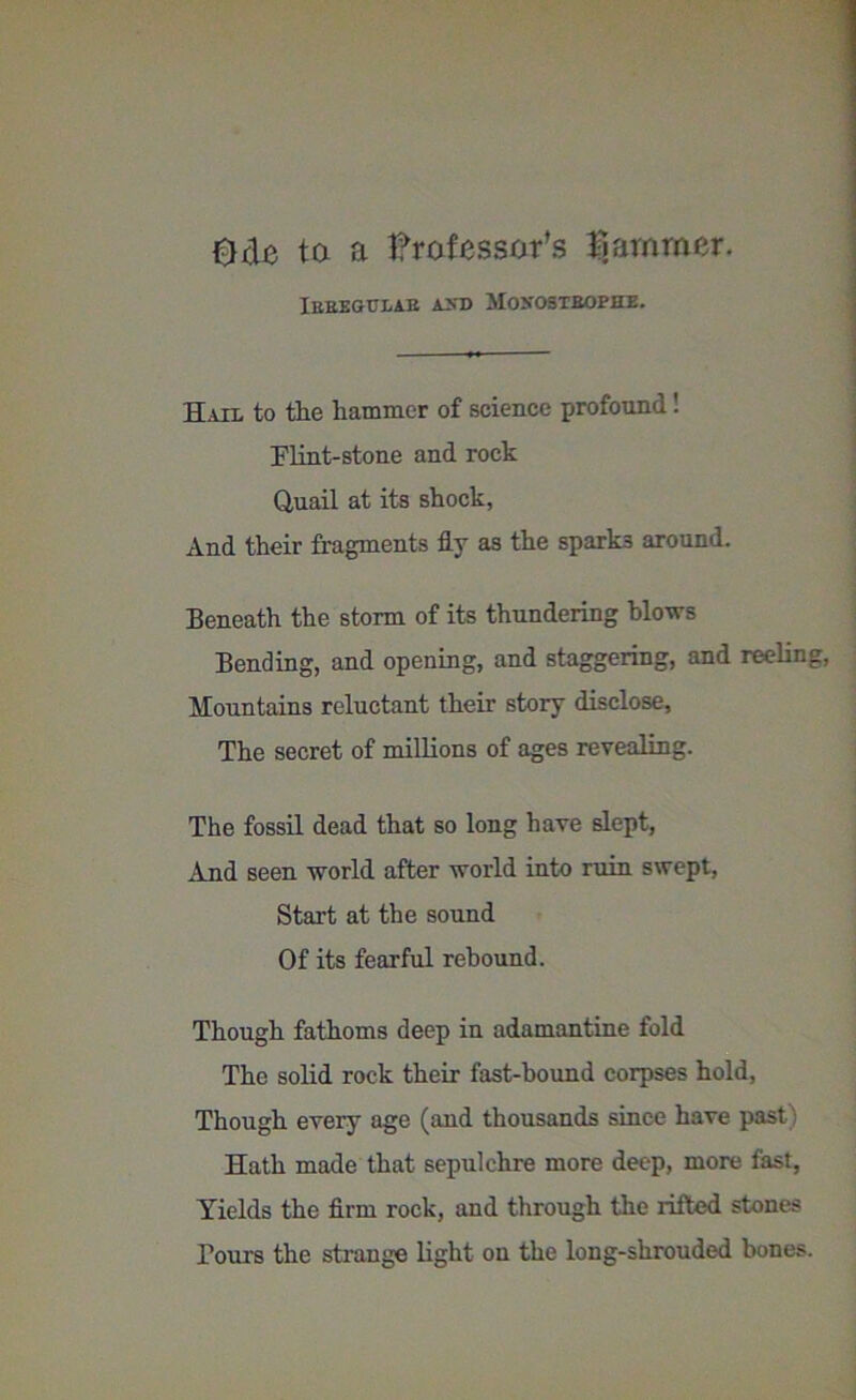 Ode ta a tfrofessar’s jammer. Ibbegulae axb Moxosteophe. Hail to the hammer of science profound! Flint-stone and rock Quail at its shock. And their fragments fly as the sparks around. Beneath the storm of its thundering blows Bending, and opening, and staggering, and reeling, Mountains reluctant their story disclose. The secret of millions of ages revealing. The fossil dead that so long have slept, And seen world after world into ruin swept, Start at the sound Of its fearful rebound. Though fathoms deep in adamantine fold The solid rock their fast-bound corpses hold, Though every age (and thousands since have past) Hath made that sepulchre more deep, more fast, Yields the firm rock, and through the rifted stones Tours the strange light on the long-shrouded bones.