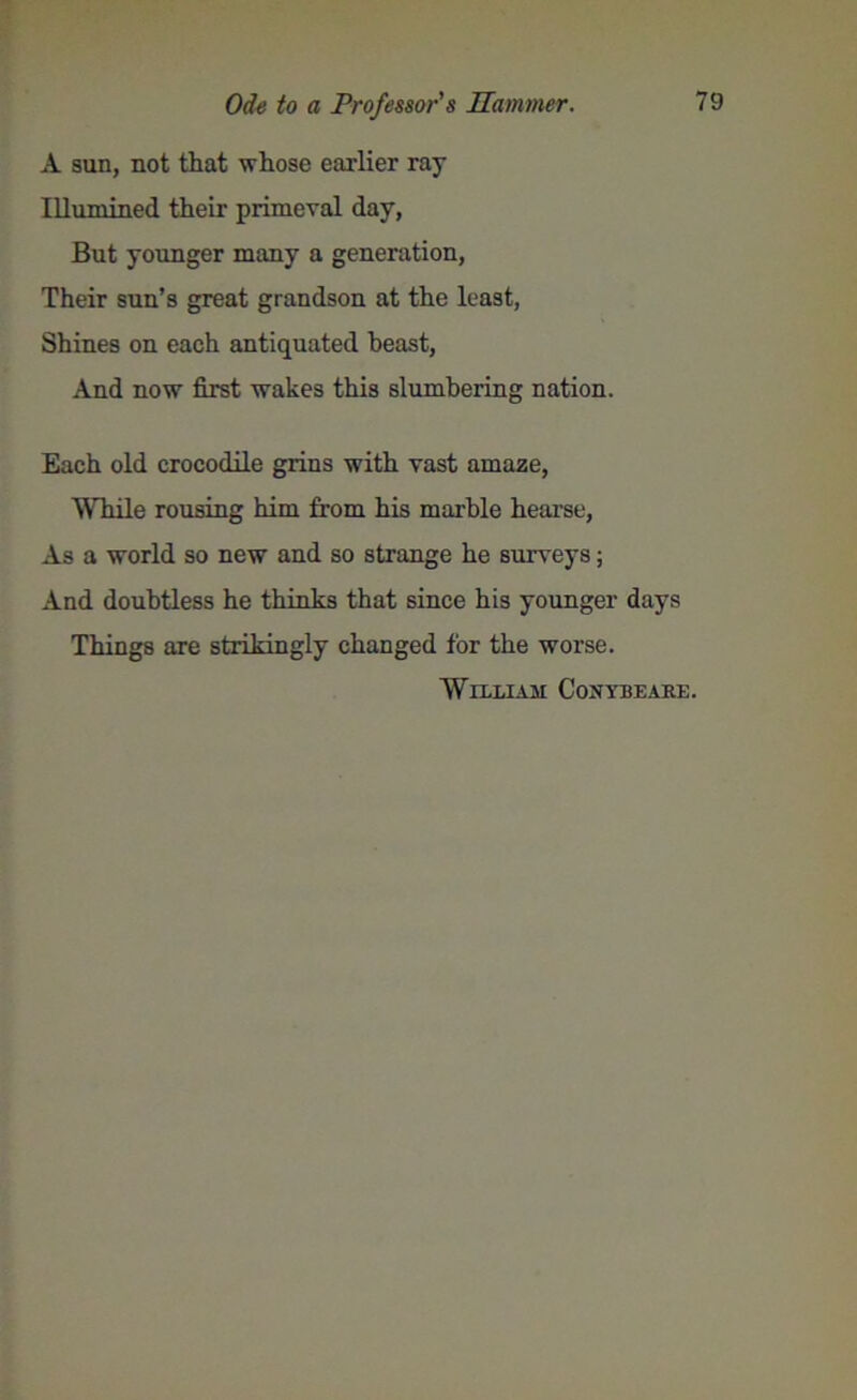A sun, not that whose earlier ray Illumined their primeval day, But younger many a generation, Their sun’s great grandson at the least, Shines on each antiquated beast, And now first wakes this slumbering nation. Each old crocodile grins with vast amaze, While rousing him from his marble hearse, As a world so new and so strange he surveys; And doubtless he thinks that since his younger days Things are strikingly changed for the worse. William Conybeare.