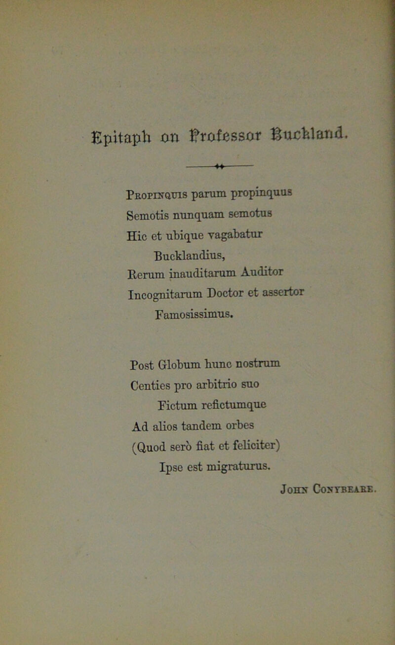 Epitaph on Brofassor Buchland. *+ Paorixauis parum propinquus Semotis nunquam semotus Hie et ubique yagabatur Bucklandius, Rerum inauditarum Auditor Incognitarum Doctor et assertor Famosissimus. Post Globum Rune nostrum Centies pro arbitrio suo Fictum refictumque Ad alios tandem orbes (Quod sero fiat et feliciter) Ipse est migraturus. JOHX COSTBEAEE.