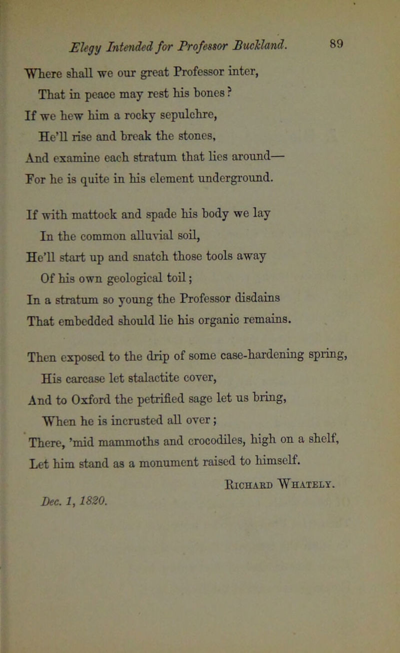 Elegy Intended for Professor Bucldand. Where shall we our great Professor inter, That in peace may rest his hones ? If we hew him a rocky sepulchre, He’ll rise and break the stones, And examine each stratum that lies around— For he is quite in his element underground. If with mattock and spade his body we lay In the common alluvial soil, He’ll start up and snatch those tools away Of his own geological toil; In a stratum so young the Professor disdains That embedded should lie his organic remains. Then exposed to the drip of some case-hardening spring, His carcase let stalactite cover, And to Oxford the petrified sage let us bring, When he is incrusted all over; There, ’mid mammoths and crocodiles, high on a shelf. Let him stand as a monument raised to himself. Richard Whately. Dec. 1,1820.