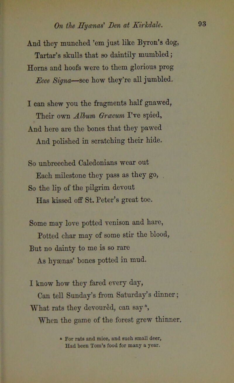 And they munched ’em just like Byron’s dog, Tartar’s skulls that so daintily mumbled; Homs and hoofs were to them glorious prog Ecce Signa—see how they’re all jumbled. I can shew you the fragments half gnawed, Their own Album Qrcecum I’ve spied, And here are the bones that they pawed And polished in scratching their hide. So unbreeched Caledonians wear out Each milestone they pass as they go, So the lip of the pilgrim devout Has kissed off St. Peter’s great toe. Some may love potted venison and hare, Potted char may of some stir the blood, But no dainty to me is so rare As hysenas’ bones potted in mud. I know how they fared every day, Can tell Sunday’s from Saturday’s dinner; What rats they devoured, can say % When the game of the forest grew thinner. * For rats and mice, and such small deer, Had been Tom’s food for many a year.