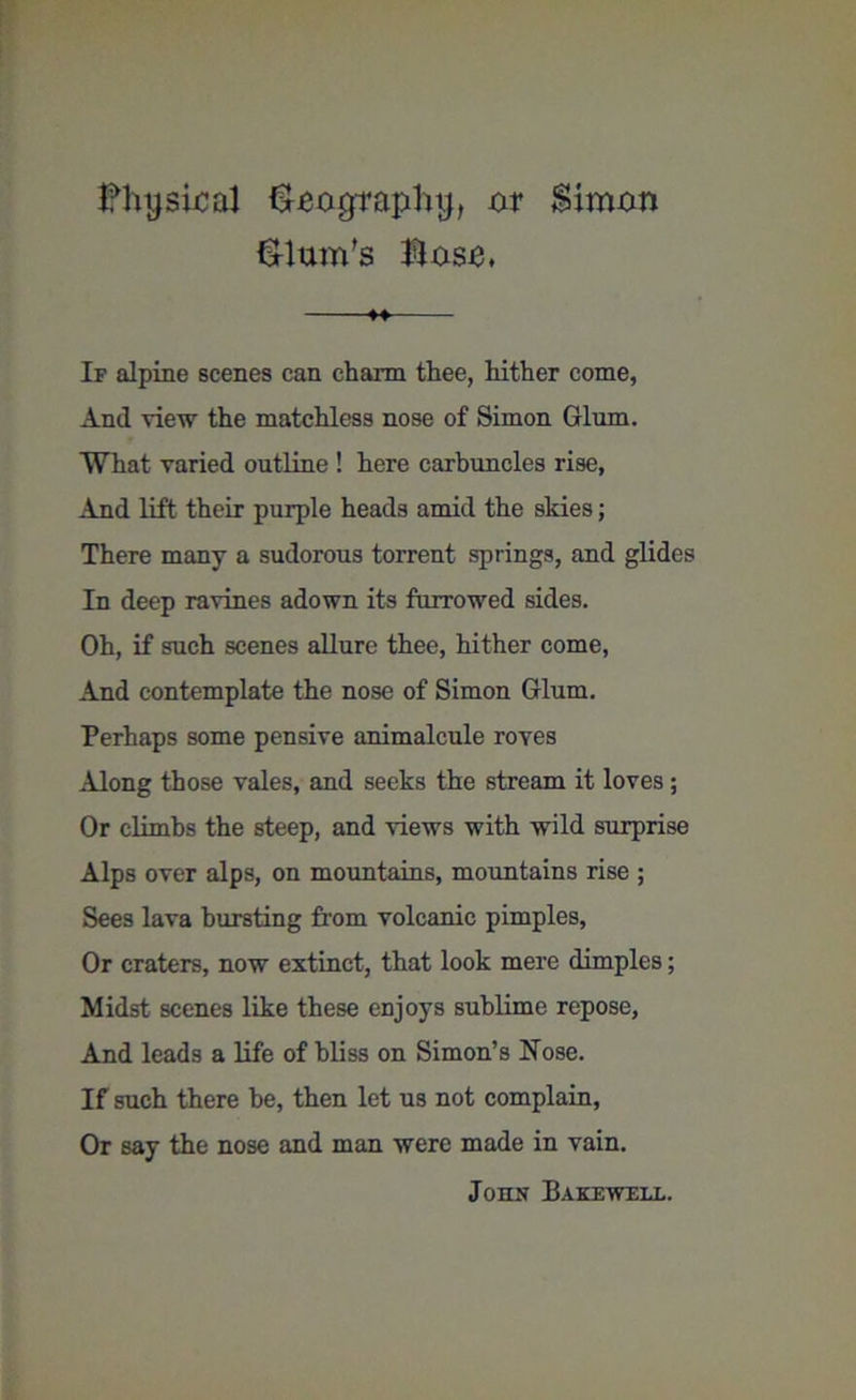 Fhyskal &eographtj, or Simon Slum's Soso, ♦♦ If alpine scenes can charm thee, hither come, And view the matchless nose of Simon Glum. What varied outline ! here carbuncles rise, And lift their purple heads amid the skies; There many a sudorous torrent springs, and glides In deep ravines adown its furrowed sides. Oh, if such scenes allure thee, hither come, And contemplate the nose of Simon Glum. Perhaps some pensive animalcule roves Along those vales, and seeks the stream it loves ; Or climbs the steep, and views with wild surprise Alps over alps, on mountains, mountains rise ; Sees lava bursting from volcanic pimples, Or craters, now extinct, that look mere dimples; Midst scenes like these enjoys sublime repose, And leads a life of bliss on Simon’s Hose. If such there he, then let us not complain, Or say the nose and man were made in vain. John Bakewell.