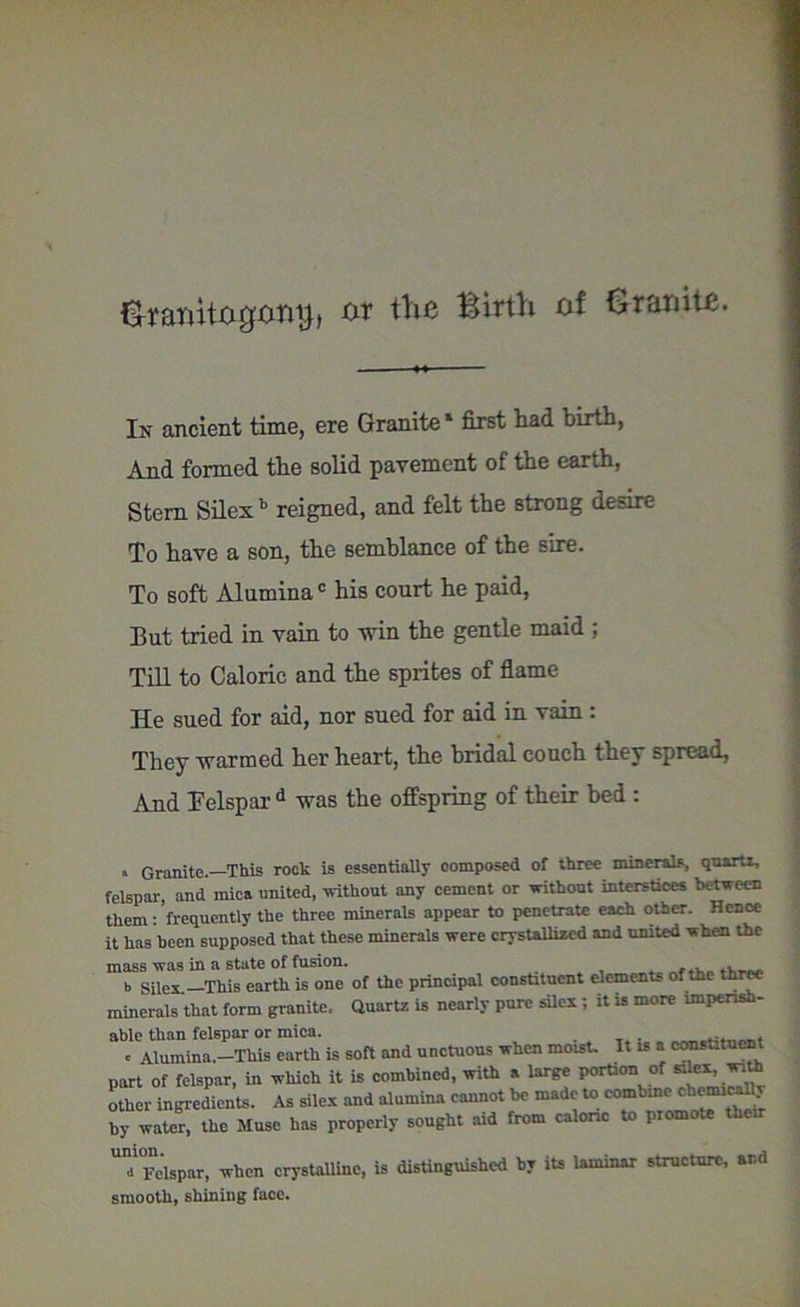 &taiut0g'{iny> w tlia Birth of Granite. In ancient time, ere Granite ‘ first bad birth, And formed the solid pavement of the earth, Stem Silex b reigned, and felt the strong desire To have a son, the semblance of the sire. To soft Aluminac his court he paid, But tried in vain to win the gentle maid ; Till to Caloric and the sprites of flame He sued for aid, nor sued for aid in vain: They warmed her heart, the bridal couch they spread, And Felspar d was the offspring of their bed : * Granite—This rock is essentially composed of three minerals, quartz, felspar, and mica united, without any cement or without interstices between them: frequently the three minerals appear to penetrate each other. Hence it has been supposed that these minerals were crystallized and united when the mass was in a state of fusion. _ , . . b Silex.—This earth is one of the principal constituent elements of the three minerals that form granite. Quartz is nearly pure silex; it is more imperish- able than felspar or mica. . „ . < -Mumina.—This earth is soft and unctuous when moist. It is a constituent part of felspar, in which it is combined, with a large portion of ^ wath other ingredients. As silex and alumina cannot be made to combine chemicall. by water, the Muse has properly sought aid from caloric to promote their U’°Felspar, when crystalline, is distinguished by its laminar structure, and smooth, shining face.