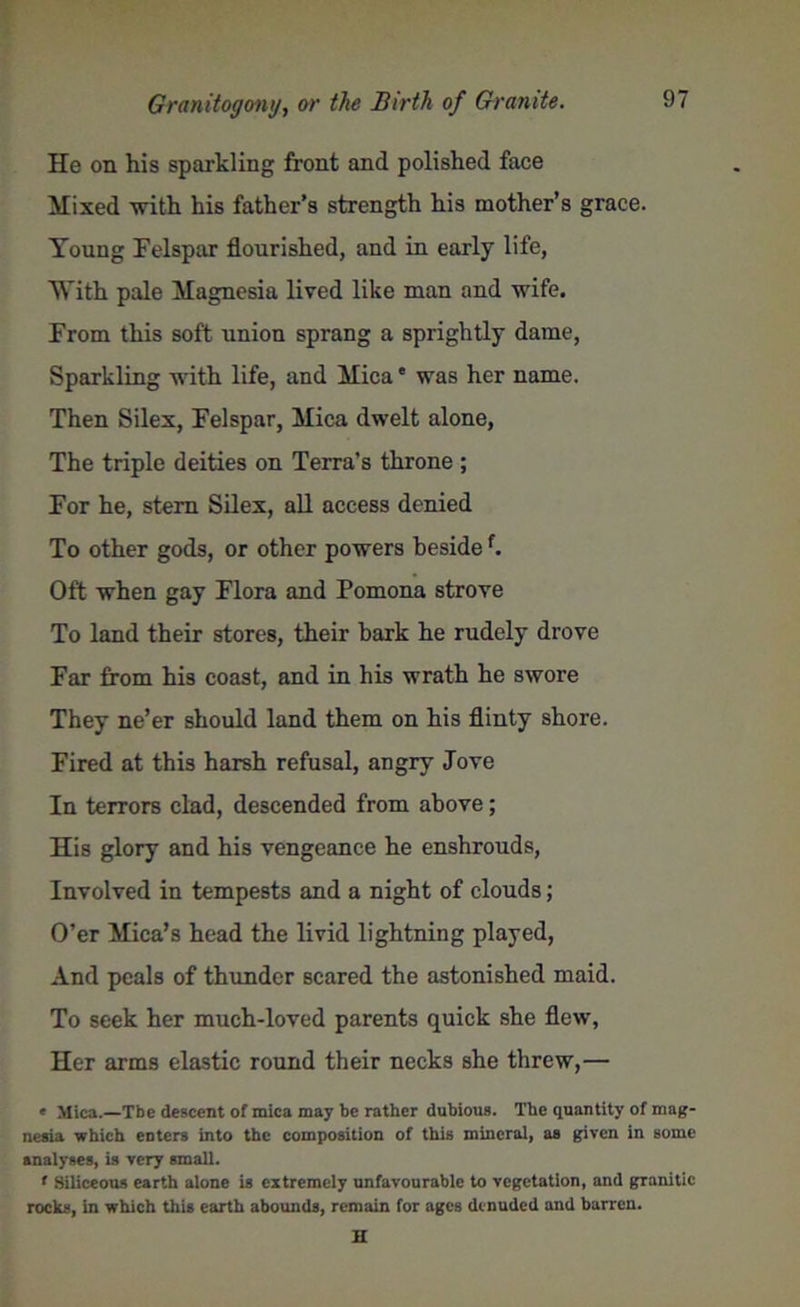 He on his sparkling front and polished face Mixed with his father’s strength his mother’s grace. Young Felspar flourished, and in early life, With pale Magnesia lived like man and wife. From this soft union sprang a sprightly dame, Sparkling with life, and Mica • was her name. Then Silex, Felspar, Mica dwelt alone, The triple deities on Terra’s throne ; For he, stem Silex, all access denied To other gods, or other powers besidef. Oft when gay Flora and Pomona strove To land their stores, their bark he rudely drove Far from his coast, and in his wrath he swore They ne’er should land them on his flinty shore. Fired at this harsh refusal, angry Jove In terrors clad, descended from above; His glory and his vengeance he enshrouds, Involved in tempests and a night of clouds; O’er Mica’s head the livid lightning played, And peals of thunder scared the astonished maid. To seek her much-loved parents quick she flew, Her arms elastic round their necks she threw,— • Mica.—Tbe descent of mica may be rather dubious. The quantity of mag- nesia which eDtcrs into the composition of this mineral, as given in some analyses, is very small. * Siliceous earth alone is extremely unfavourable to vegetation, and granitic rocks, in which this earth abounds, remain for ages denuded and barren. n