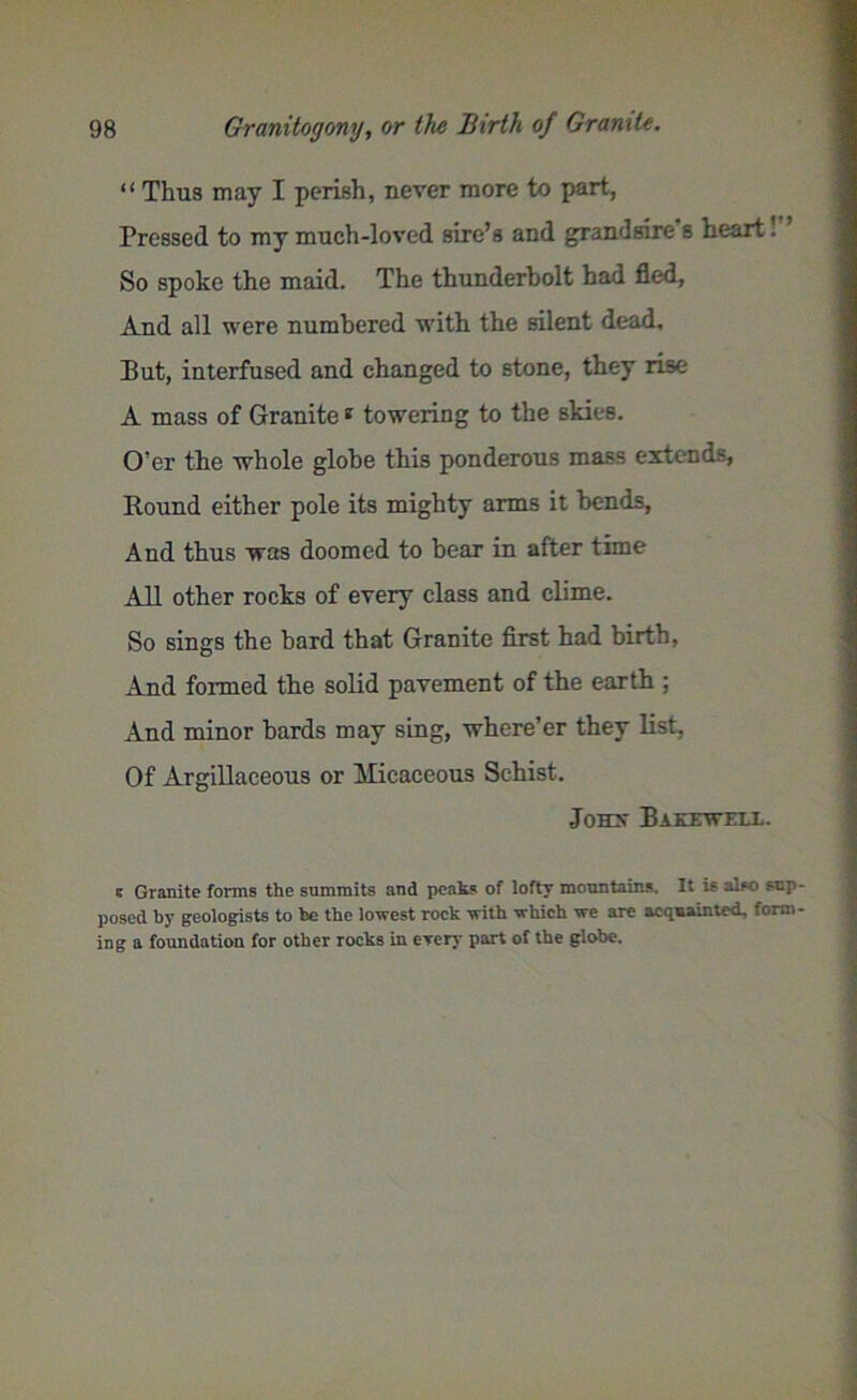 “ Thus may I perish, never more to part, Pressed to my much-loved sire’s and grandsire s heart. So spoke the maid. The thunderbolt had fled, And all were numbered with the silent dead. But, interfused and changed to stone, they rise A mass of Granite8 towering to the skies. O’er the whole globe this ponderous mass extends, Round either pole its mighty arms it bends, And thus was doomed to bear in after time All other rocks of every class and clime. So sings the bard that Granite first had birth, And formed the solid pavement of the earth ; And minor bards may sing, where’er they list, Of Argillaceous or Micaceous Schist. Jonx Bakewfll. e Granite forms the summits and peats of lofty mountains. It is also sup posed by geologists to be the lowest rock with which we are acquainted, form ing a foundation for other rocks in erery part of the globe.