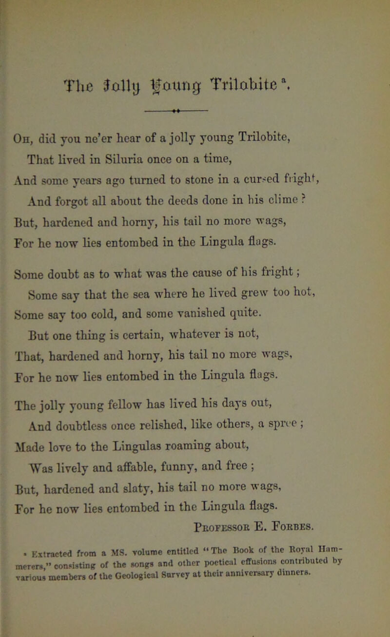 The Jolly ^otmg Trilahitea. Oh, did you ne’er hear of a jolly young Trilobite, That lived in Siluria once on a time, And some years ago turned to stone in a curbed flight, And forgot all about the deeds done in bis clime ? But, hardened and horny, his tail no more wags, For he now lies entombed in the Lingula flags. Some doubt as to what was the cause of his fright; Some say that the sea where he lived grew too hot, Some say too cold, and some vanished quite. But one thing is certain, whatever is not, That, hardened and horny, his tail no more wags, For he now lies entombed in the Lingula flags. The jolly young fellow has lived his days out, And doubtless once relished, like others, a spree ; Made love to the Lingulas roaming about, Was lively and affable, funny, and free ; But, hardened and slaty, his tail no more wags, For he now lies entombed in the Lingula flags. Peofessoe E. Fobbes. • Extracted from a MS. volume entitled “The Book of the Royal Ham- merers,” consisting of the songs and other poetical effusions contributed by various members of the Geological Survey at their anniversary dinners.