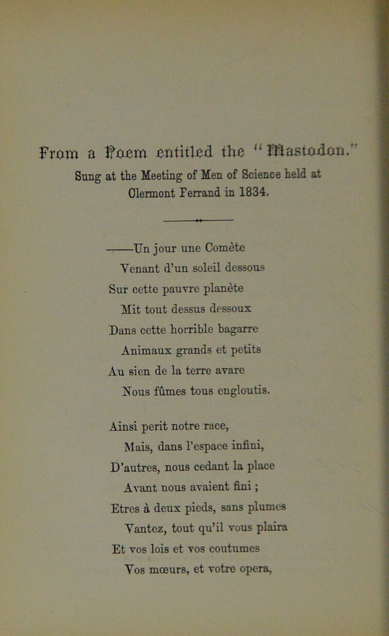 From a hhiem entitled the  Illastadcm.' Sung at the Meeting of Men of Science held at Clermont Ferrand in 1834. Tin jour une Comete Yenant d’un soleil dessous Sur cette pauvre planete Mit tout dessus dessoux Dans cette horrible bagarre Animaux grands et petits Au sien de la terre avare Nous fumes tous engloutis. Ainsi perit notre race, Mais, dans l’espace infini, D’autres, nous cedant la place Avant nous avaient fimi; Etres a deux pieds, sans plumes Yantez, tout qu’il vous plaira Et vos lois et vos coutumes Yos moeurs, et votre opera,
