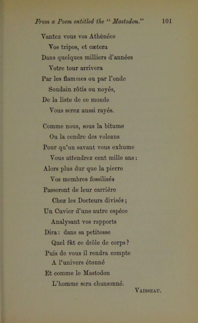 Yantez vous yos Athenees Yos tripos, et csetera Dans quelques milliers d’annees Yotre tour arriyera Par les flammes ou par l’onde Soudain rotis ou noyes, De la liste de ce monde Yous serez aussi rayes. Comme nous, sous la bitume Ou la cendre des yolcans Pour qu’un sayant yous exhume Yous attendrez cent mille ans: Alors plus dur que la pierre Yos membres fossilises Passeront de leur carriere Chez les Docteurs divises; Un Cuvier d’une autre espece Analysant vos rapports Dira: dans sa petitesse Quel fut ce drole de corps ? Puis de vous il rendra compte A l’univers etonne Et comme le Mastodon L’homme sera chansonne. Vaisseac.