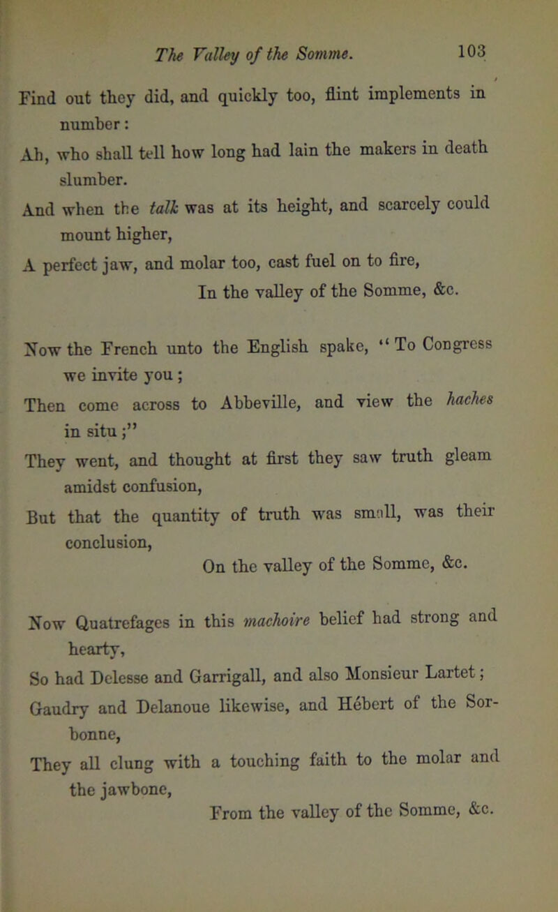 Find out they did, and quickly too, flint implements in number: Ah, who shall tell how long had lain the makers in death slumber. And when the talk was at its height, and scarcely could mount higher, A perfect jaw, and molar too, cast fuel on to fire, In the valley of the Somme, &c. Now the French unto the English spake, “To Congress we invite you; Then come across to Abbeville, and view the haches in situ They went, and thought at first they saw truth gleam amidst confusion, But that the quantity of truth was small, was their conclusion, On the valley of the Somme, &c. Now Quatrefages in this machoire belief had strong and hearty. So had Delesse and Garrigall, and also Monsieur Lartet; Gaudry and Delanoue likewise, and Hebert of the Sor- bonne, They all clung with a touching faith to the molar and the jawbone, From the valley of the Somme, &c.