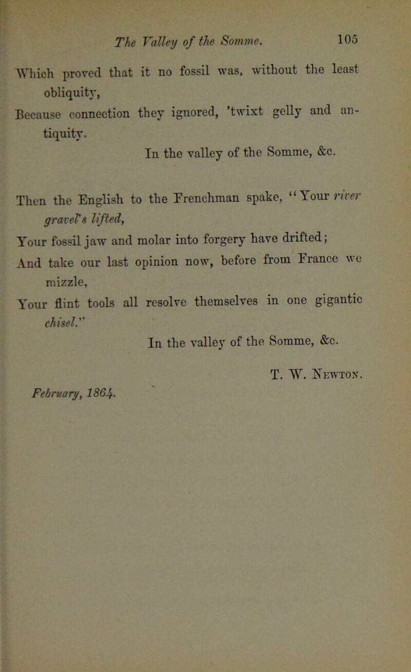 Which proved that it no fossil was, without the least obliquity, Because connection they ignored, twixt gelly and an- tiquity. In the valley of the Somme, &c. Then the English to the Erenchman spake, “Your river gravels lifted, Your fossil jaw and molar into forgery have drifted; And take our last opinion now, before from France we mizzle. Your flint tools all resolve themselves in one gigantic chisel. In the valley of the Somme, &c. T. W. Newton. February, I864.