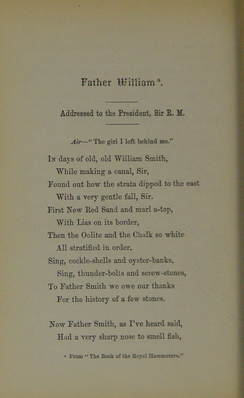 Father William3. Addressed to the President, Sir E. M. Air—“ The girl I left behind me.” In days of old, old William Smith, While making a canal, Sir, Found out how the strata dipped to the east With a very gentle fall, Sir. First New Eed Sand and marl a-top, With Lias on its border, Then the Oolite and the Chalk so white All stratified in order. Sing, cockle-shells and oyster-hanks. Sing, thunder-holts and screw-stones, To Father Smith we owe our thanks For the history of a few stones. Now Father Smith, as I’ve heard said, Had a very sharp nose to smell fish,