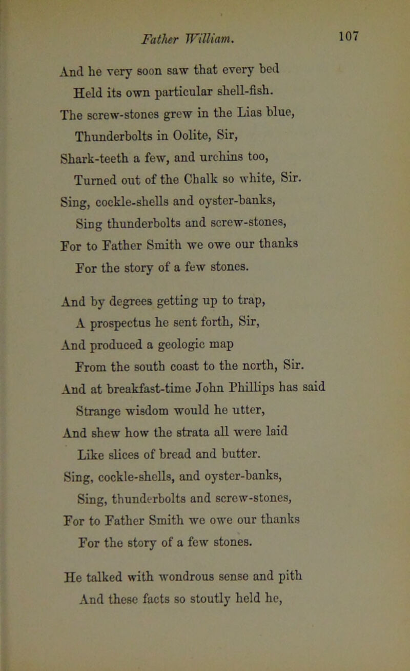 Anil he very soon saw that every beil Held its own particular shell-fish. The screw-stones grew in the Lias blue, Thunderbolts in Oolite, Sir, Shark-teeth a few, and urchins too, Turned out of the Chalk so white, Sir. Sing, cockle-shells and oyster-banks, Sing thunderbolts and screw-stones, For to Father Smith we owe our thanks For the story of a few stones. And by degrees getting up to trap, A prospectus he sent forth, Sir, And produced a geologic map From the south coast to the north, Sir. And at breakfast-time John Phillips has said Strange wisdom would he utter, And shew how the strata all were laid Like slices of bread and butter. Sing, cockle-shells, and oyster-banks, Sing, thunderbolts and screw-stones, For to Father Smith we owe our thanks For the story of a few stones. He talked with wondrous sense and pith And these facts so stoutly held he,
