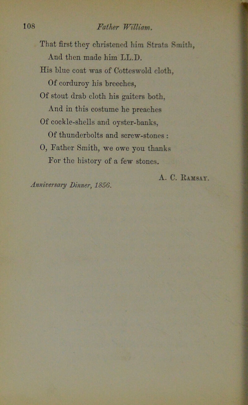That first they christened him Strata Smith, And then made him LL.D. His blue coat was of Cotteswold cloth, Of corduroy his breeches, Of stout drab cloth his gaiters both, And in this costume he preaches Of cockle-shells and oyster-banks, Of thunderbolts and screw-stones : 0, Father Smith, we owe you thanks For the history of a few stones. Anniversary Dinner, 185G. A. C. Ramsay.