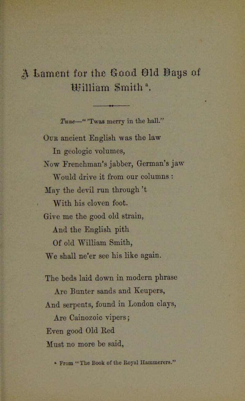 & lament for the £ood 01d Hays of William Smith \ Tune—“ ’Twaa merry in the hall.” Our ancient English was the law In geologic volumes, Now Frenchman’s jabber, German’s jaw Would drive it from our columns : May the devil run through’t With his cloven foot. Give me the good old strain, And the English pith Of old William Smith, We shall ne’er see his like again. The beds laid down in modern phrase Are Bunter sands and Keupers, And serpents, found in London clays, Are Cainozoic vipers; Even good Old Bed Must no more be said,