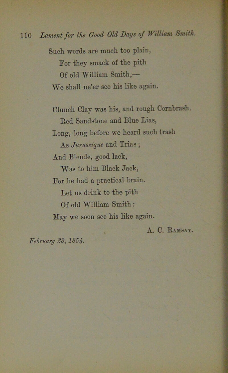 Such words are much too plain, For they smack of the pith Of old William Smith,— We shall ne’er see his like again. Clunch Clay was his, and rough Cornbrash. Red Sandstone and Blue Lias, Long, long before we heard such trash As Jurassique and Trias ; And Blende, good lack, “Was to him Black Jack, For he had a practical brain. Let us drink to the pith Of old William Smith : May we soon see his like again. A. C. Ramsat. February 23, 185Jf.